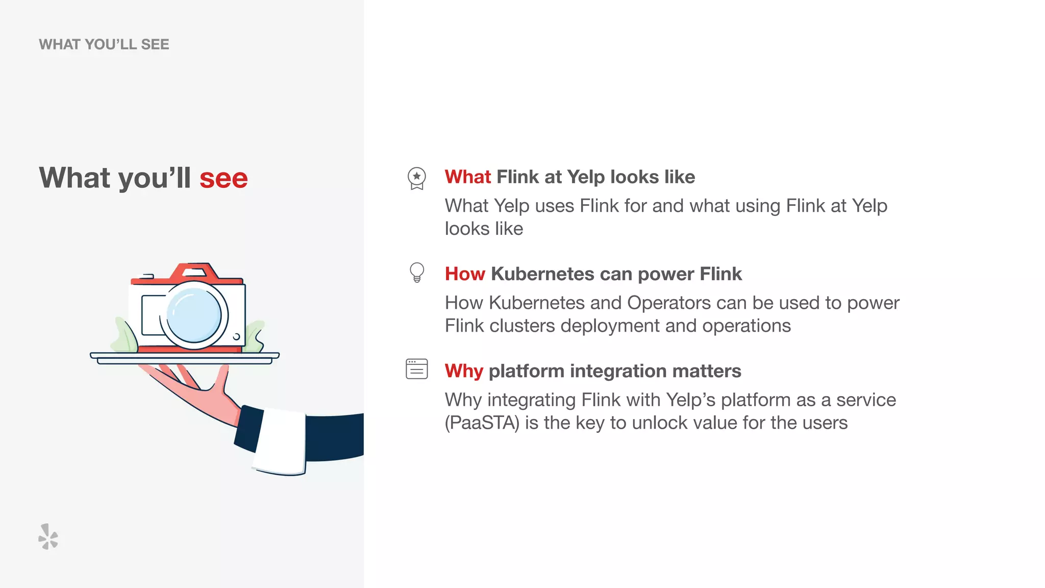 What you’ll see What Flink at Yelp looks like
What Yelp uses Flink for and what using Flink at Yelp
looks like
How Kubernetes can power Flink
Why platform integration matters
How Kubernetes and Operators can be used to power
Flink clusters deployment and operations
Why integrating Flink with Yelp’s platform as a service
(PaaSTA) is the key to unlock value for the users
WHAT YOU’LL SEE
 