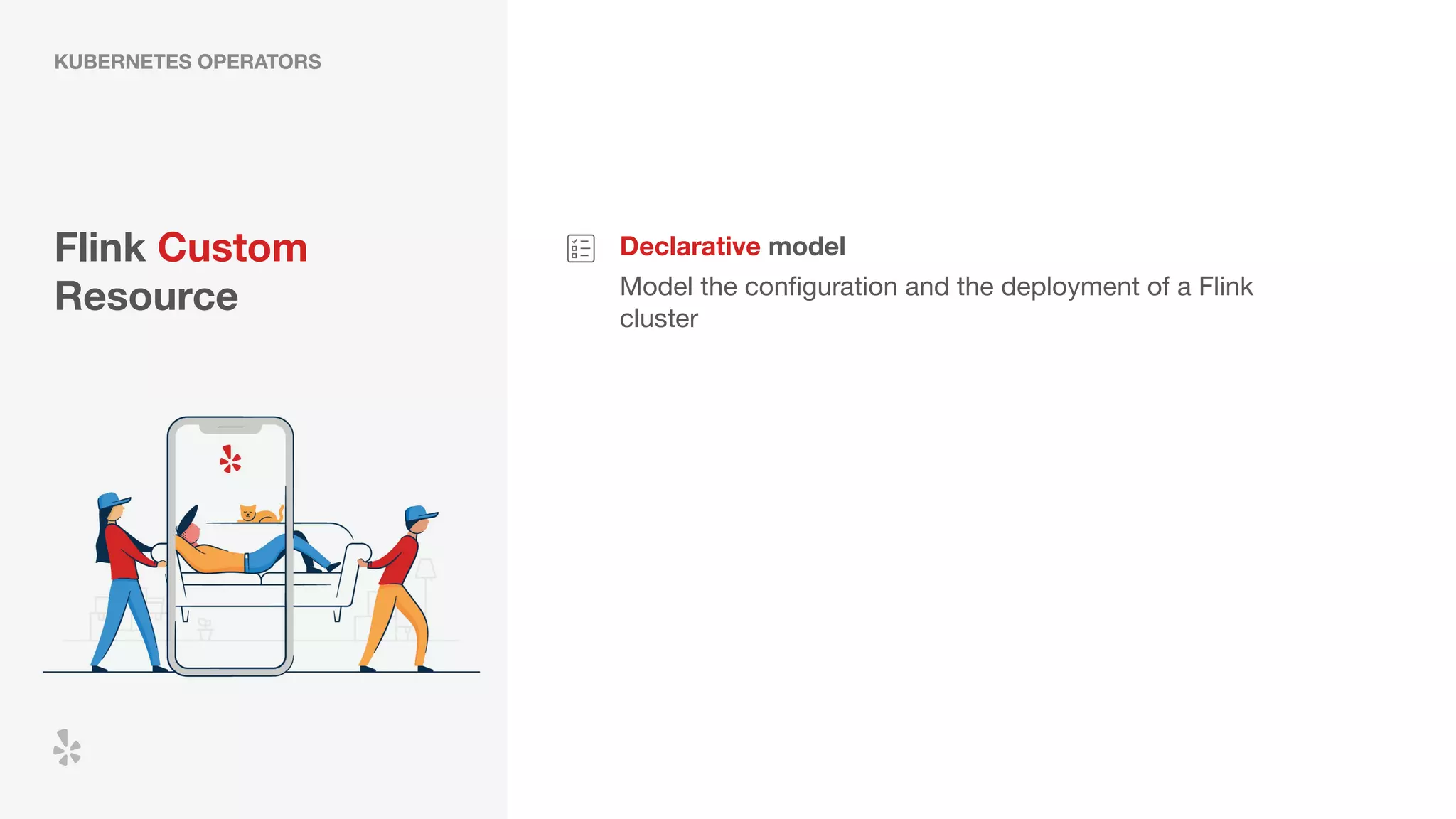 Flink Custom
Resource
Declarative model
Model the conﬁguration and the deployment of a Flink
cluster
KUBERNETES OPERATORS
 