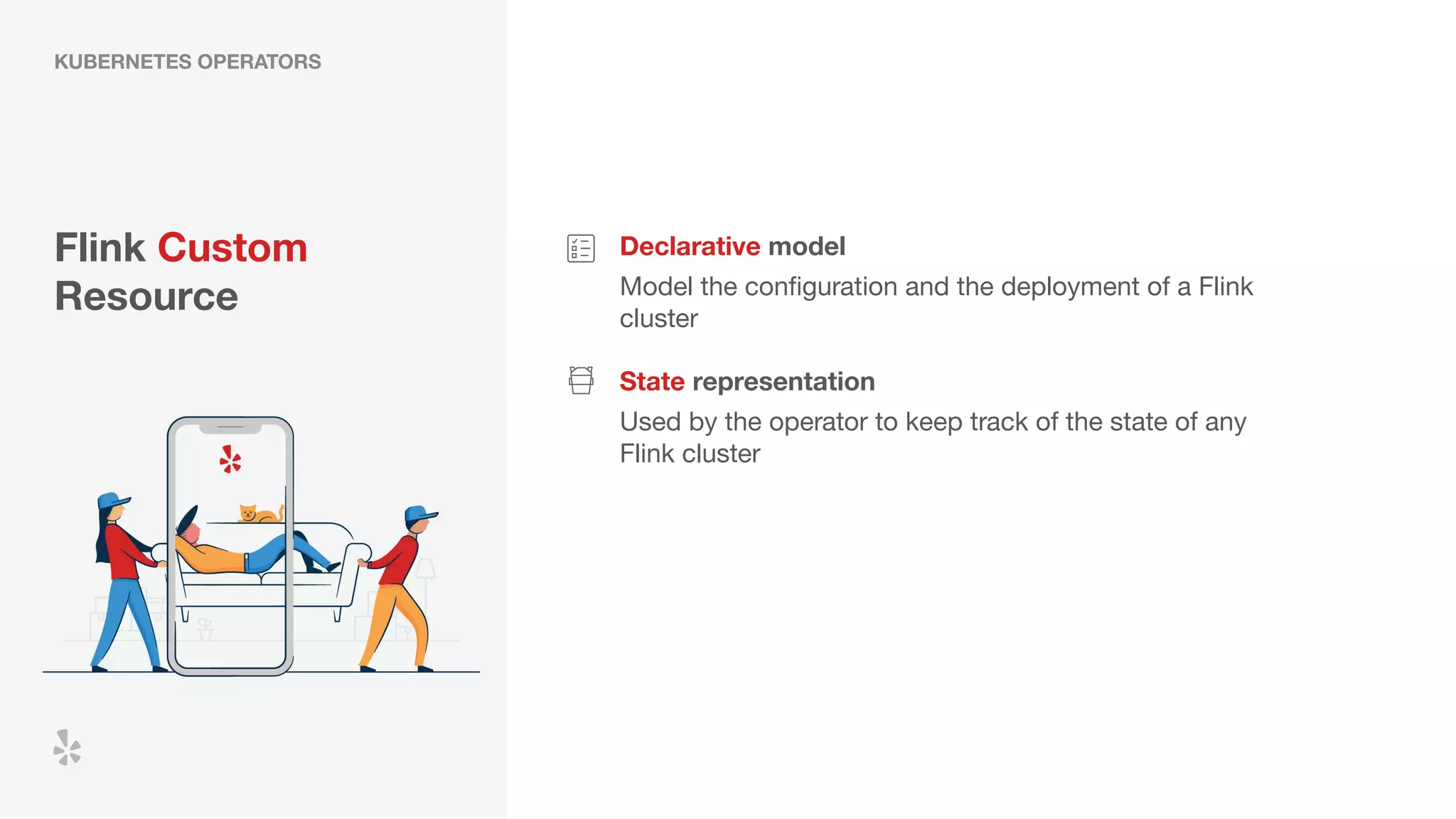 Flink Custom
Resource
Declarative model
Model the conﬁguration and the deployment of a Flink
cluster
State representation
Used by the operator to keep track of the state of any
Flink cluster
KUBERNETES OPERATORS
 