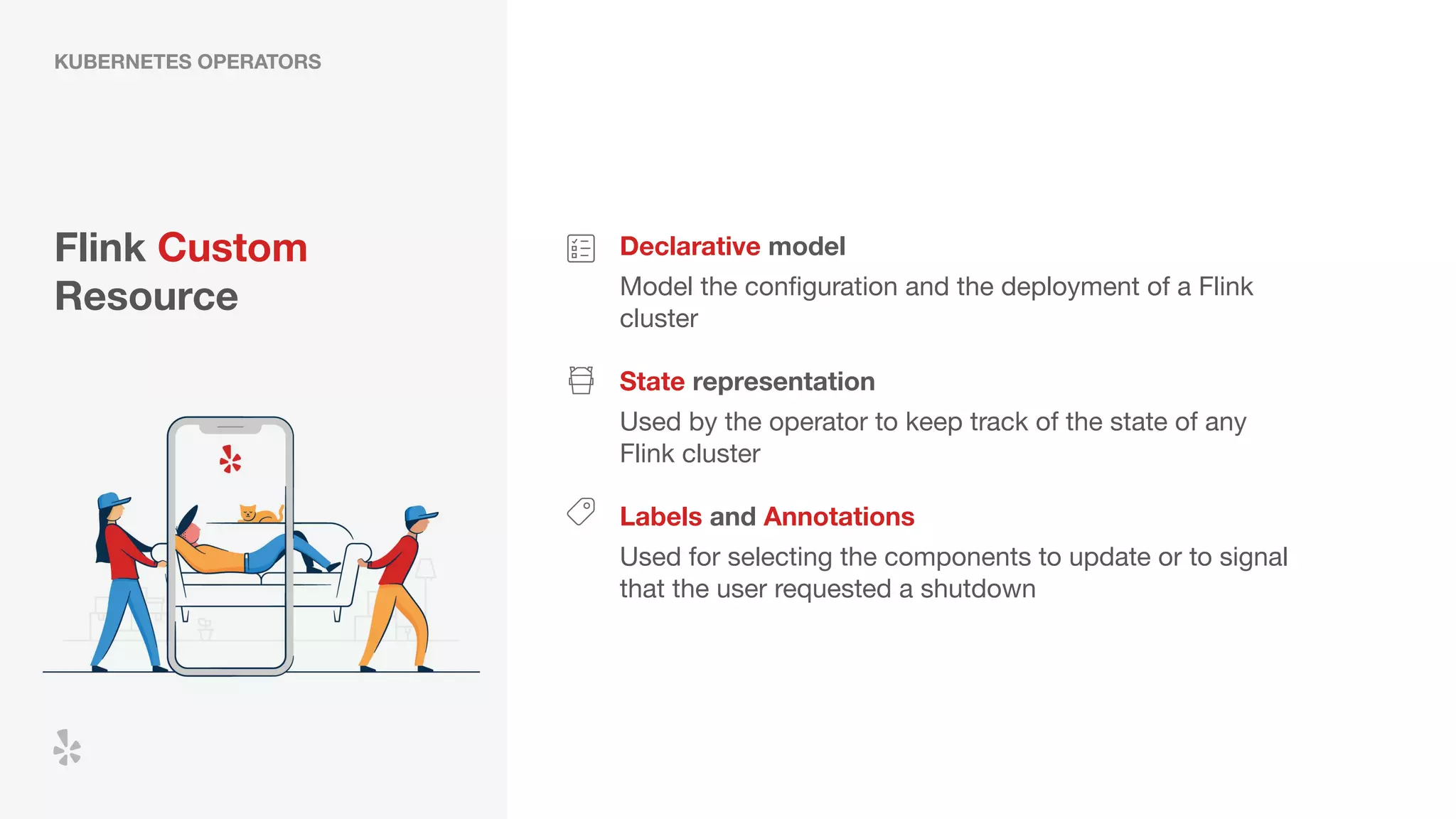 Flink Custom
Resource
Declarative model
Model the conﬁguration and the deployment of a Flink
cluster
State representation
Labels and Annotations
Used by the operator to keep track of the state of any
Flink cluster
Used for selecting the components to update or to signal
that the user requested a shutdown
KUBERNETES OPERATORS
 