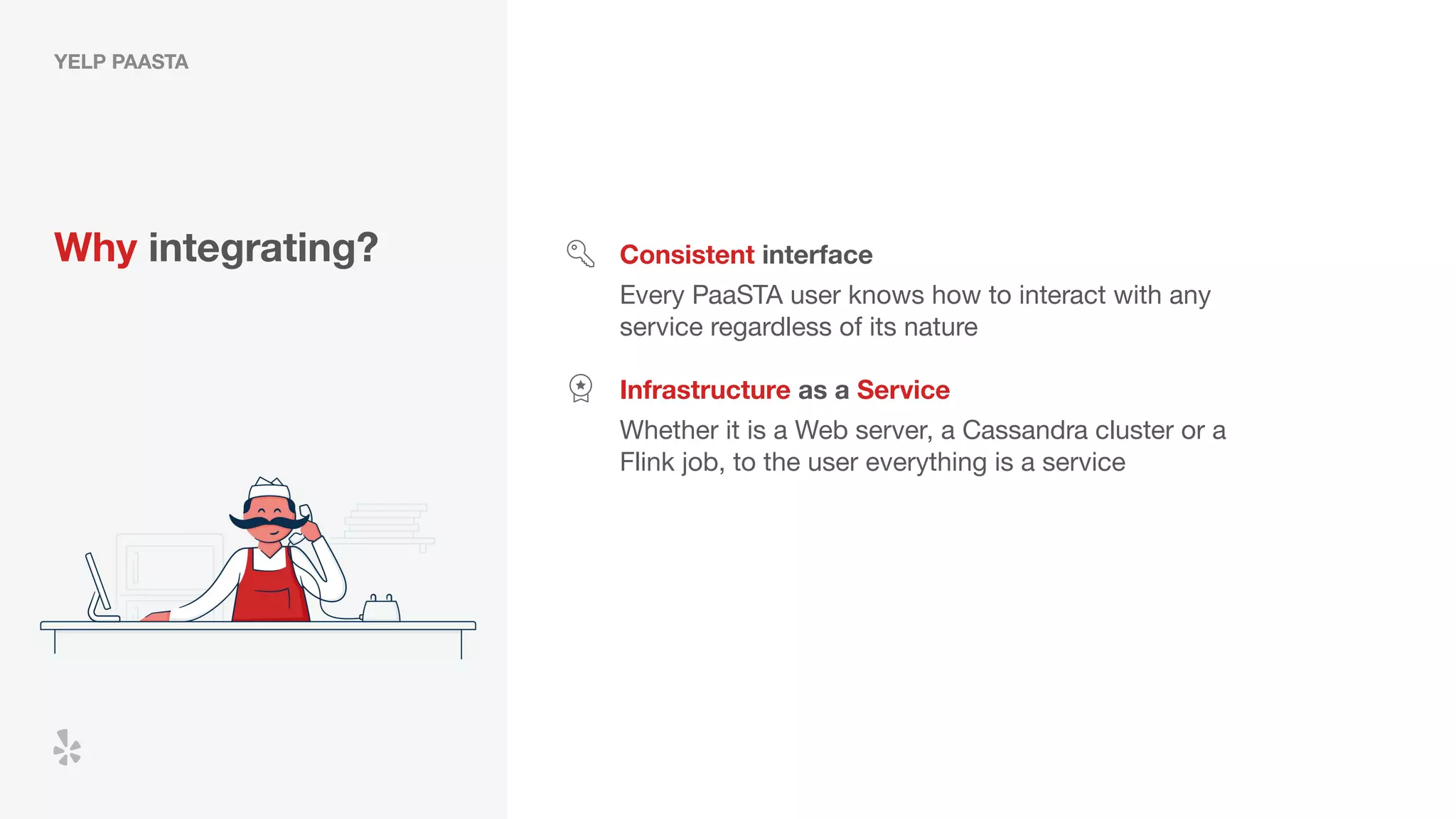 YELP PAASTA
Why integrating? Consistent interface
Every PaaSTA user knows how to interact with any
service regardless of its nature
Infrastructure as a Service
Whether it is a Web server, a Cassandra cluster or a
Flink job, to the user everything is a service
 