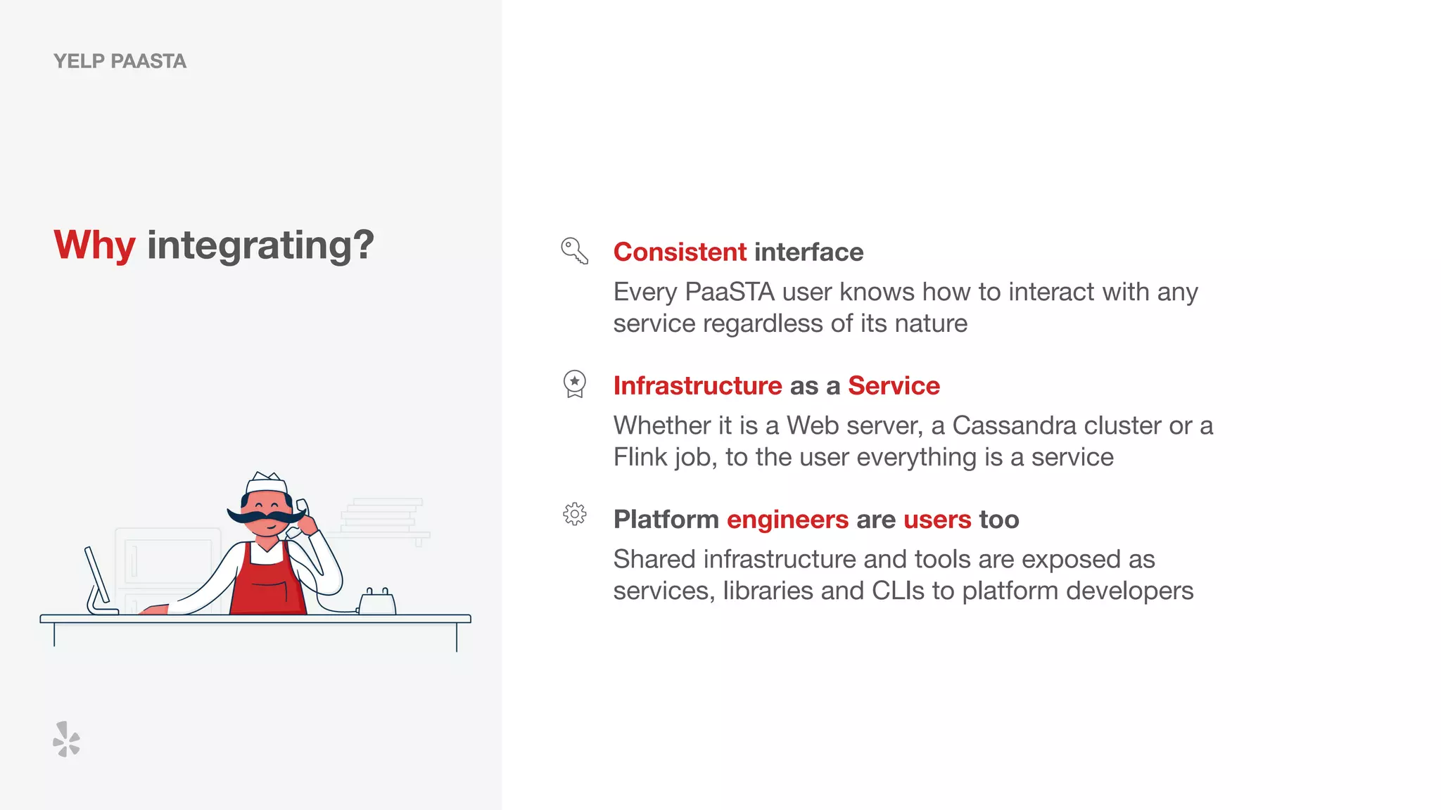 YELP PAASTA
Why integrating? Consistent interface
Every PaaSTA user knows how to interact with any
service regardless of its nature
Infrastructure as a Service
Platform engineers are users too
Whether it is a Web server, a Cassandra cluster or a
Flink job, to the user everything is a service
Shared infrastructure and tools are exposed as
services, libraries and CLIs to platform developers
 