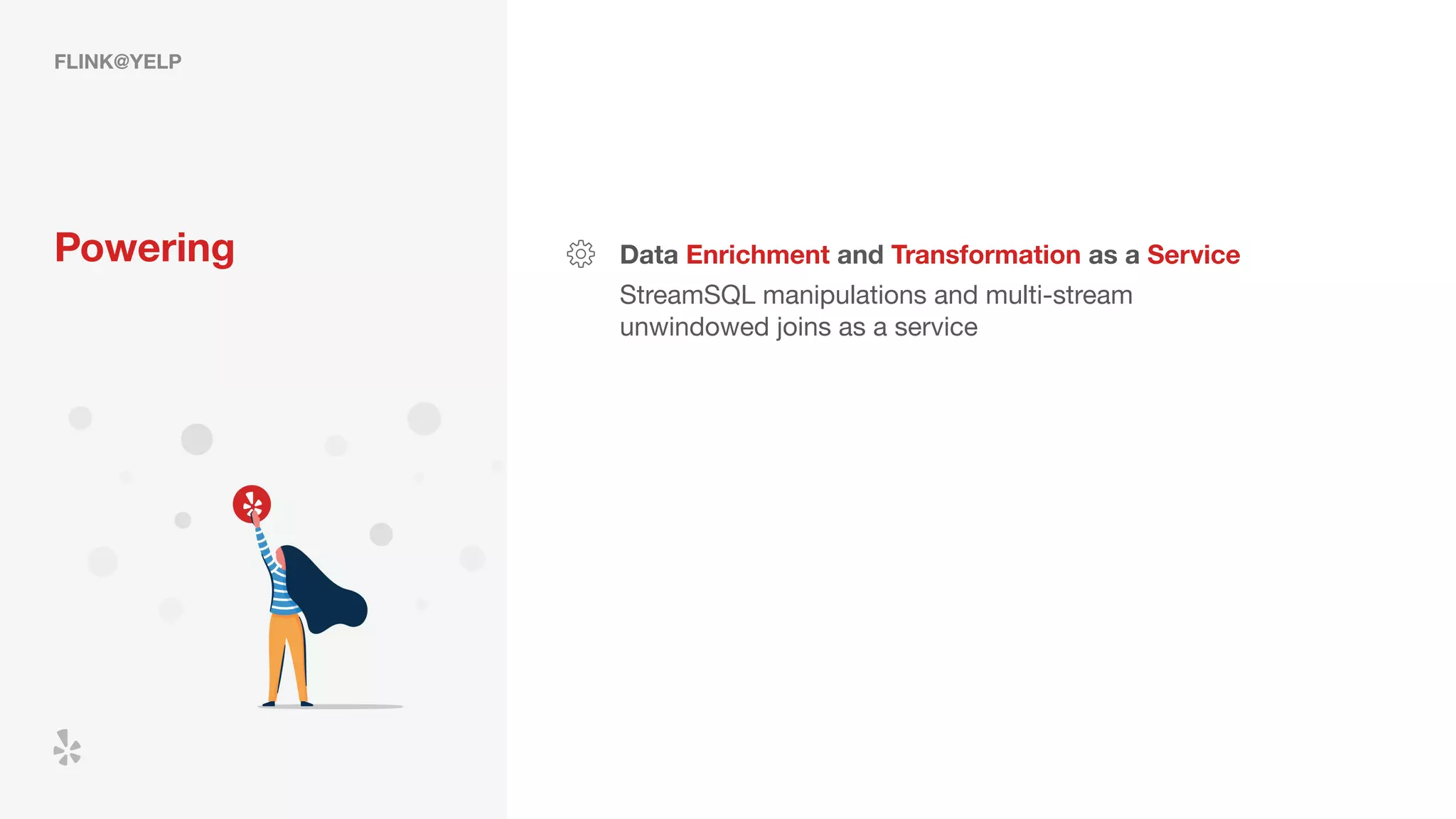 FLINK@YELP
Powering Data Enrichment and Transformation as a Service
StreamSQL manipulations and multi-stream
unwindowed joins as a service
 