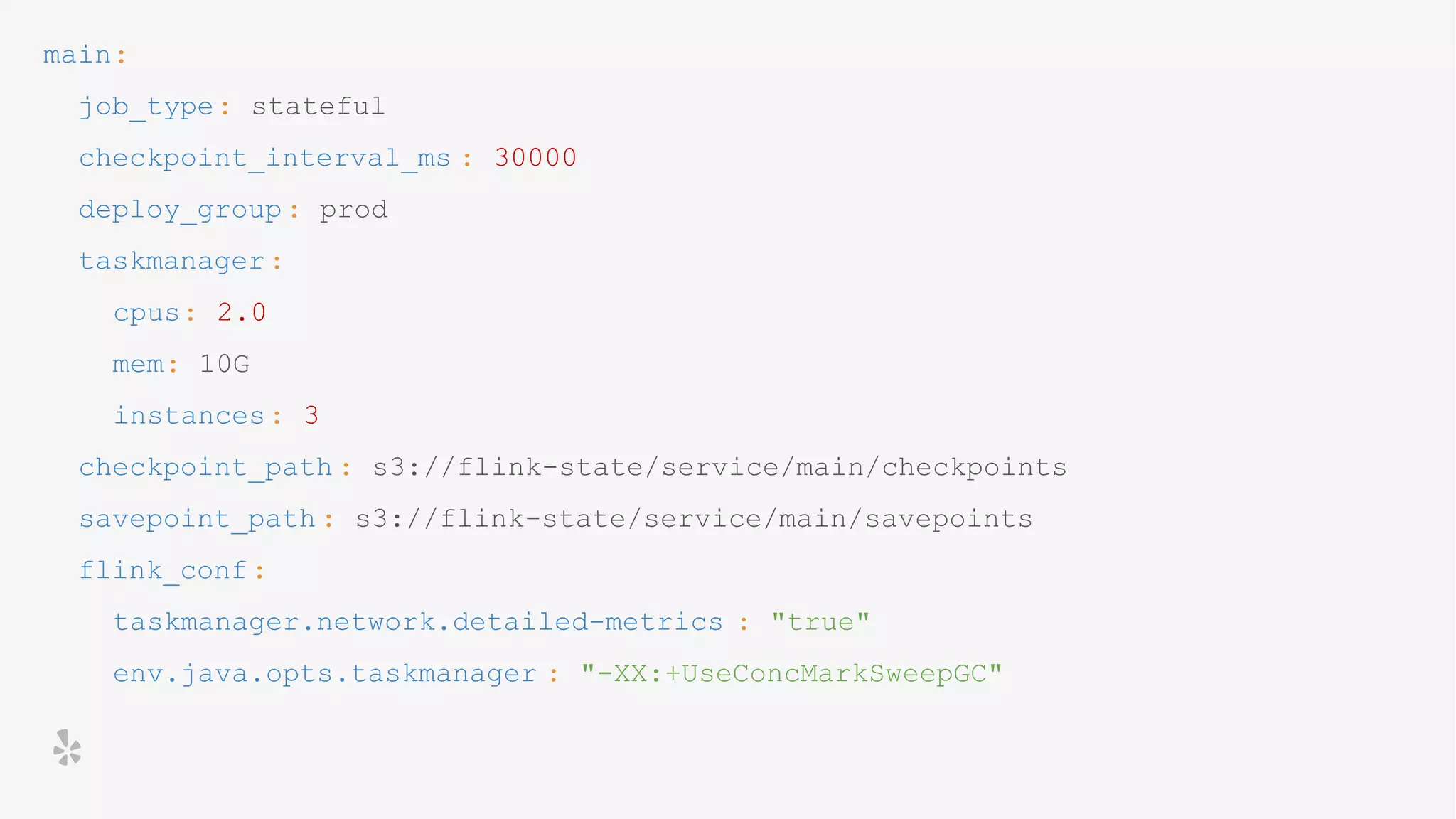 main:
job_type: stateful
checkpoint_interval_ms : 30000
deploy_group: prod
taskmanager:
cpus: 2.0
mem: 10G
instances: 3
checkpoint_path : s3://flink-state/service/main/checkpoints
savepoint_path : s3://flink-state/service/main/savepoints
flink_conf:
taskmanager.network.detailed-metrics : "true"
env.java.opts.taskmanager : "-XX:+UseConcMarkSweepGC"
 
