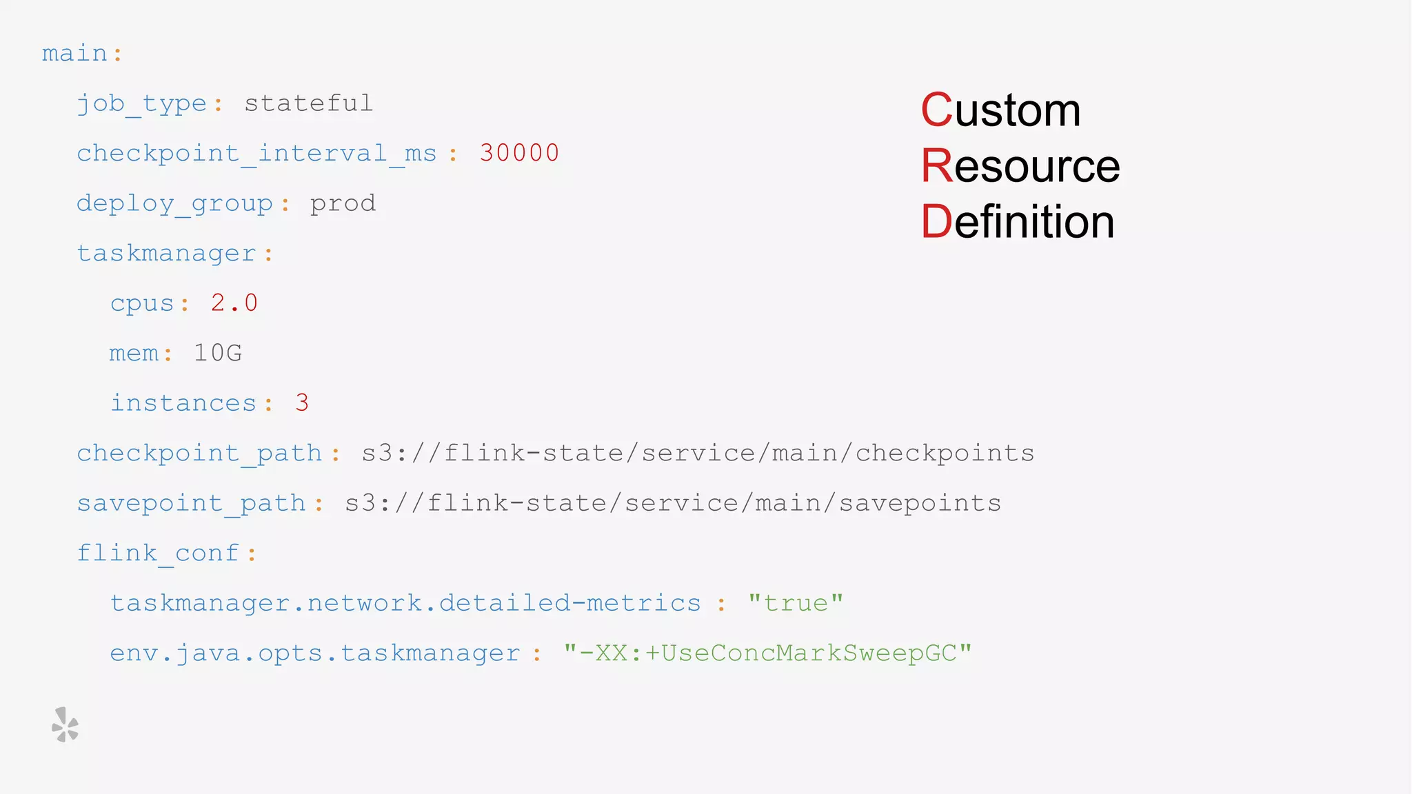 main:
job_type: stateful
checkpoint_interval_ms : 30000
deploy_group: prod
taskmanager:
cpus: 2.0
mem: 10G
instances: 3
checkpoint_path : s3://flink-state/service/main/checkpoints
savepoint_path : s3://flink-state/service/main/savepoints
flink_conf:
taskmanager.network.detailed-metrics : "true"
env.java.opts.taskmanager : "-XX:+UseConcMarkSweepGC"
Custom
Resource
Definition
 