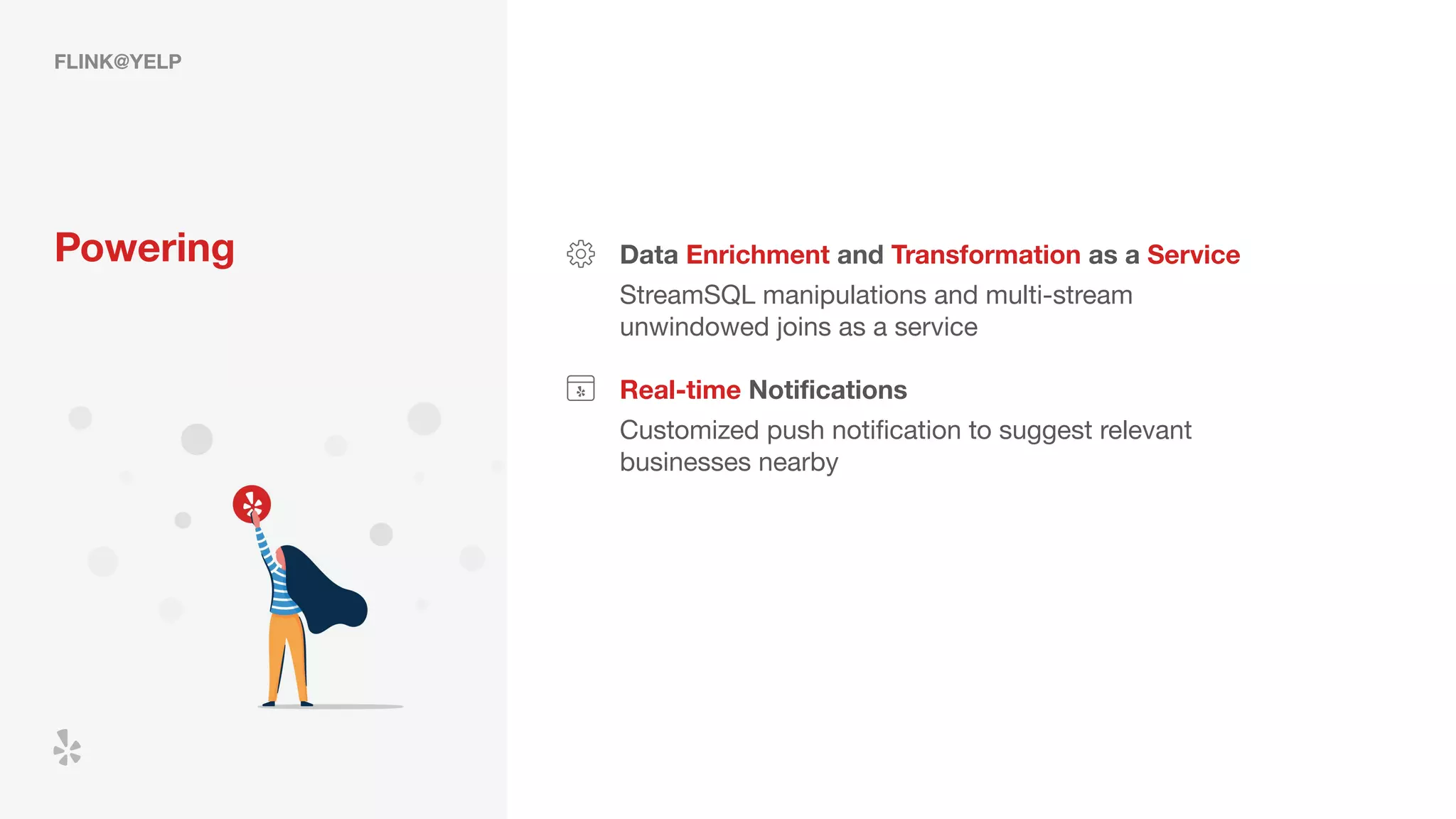 FLINK@YELP
Powering Data Enrichment and Transformation as a Service
StreamSQL manipulations and multi-stream
unwindowed joins as a service
Real-time Notiﬁcations
Customized push notiﬁcation to suggest relevant
businesses nearby
 