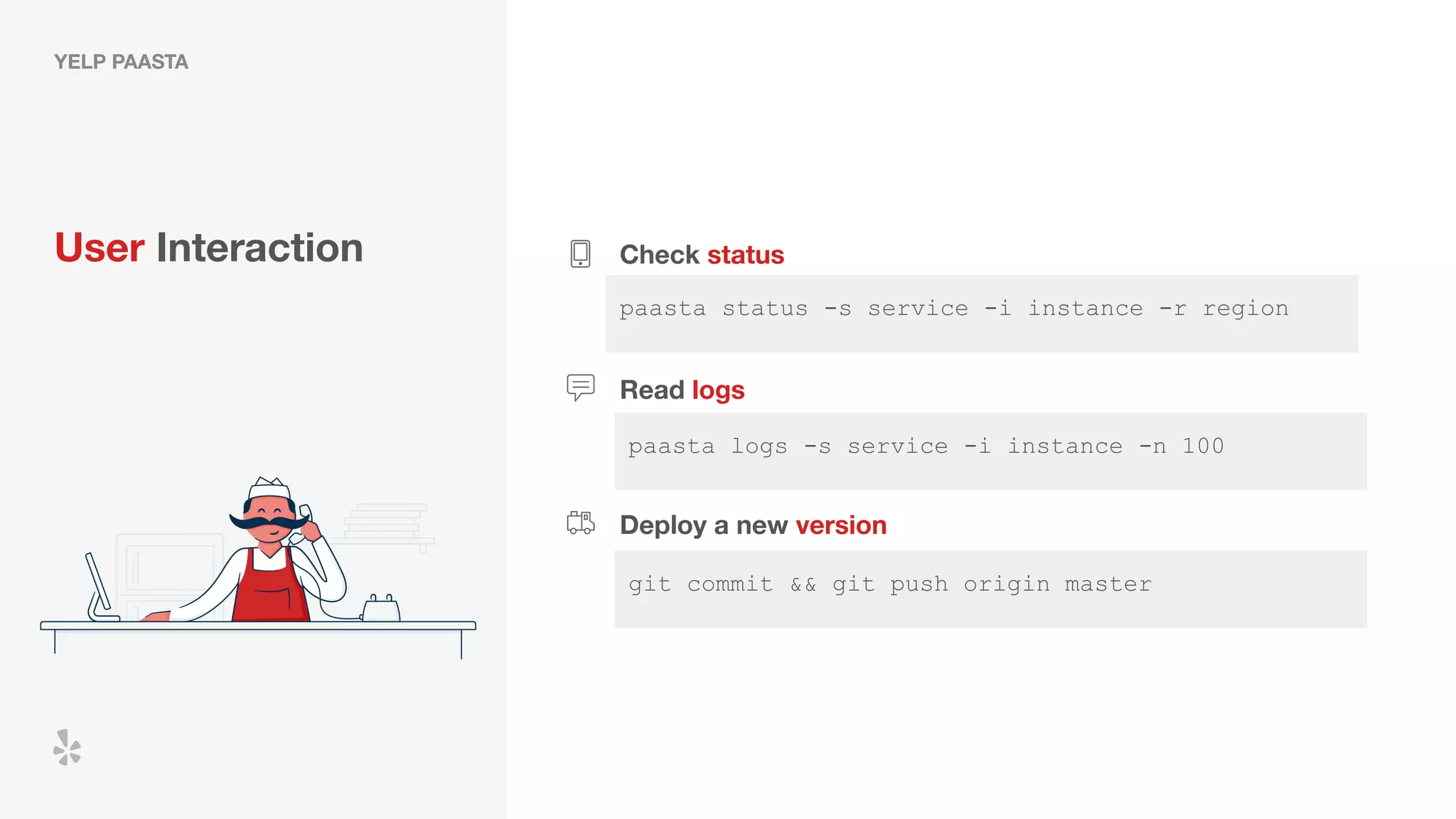 paasta logs -s service -i instance -n 100
YELP PAASTA
User Interaction Check status
paasta status -s service -i instance -r region
Read logs
Deploy a new version
Diﬀerent UX and infrastructure from the rest of Yelp led
to high barrier to entry and knowledge impedance
git commit && git push origin master
 