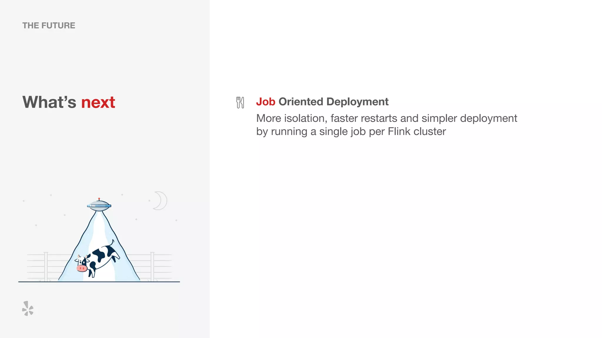 What’s next Job Oriented Deployment
More isolation, faster restarts and simpler deployment
by running a single job per Flink cluster
THE FUTURE
 