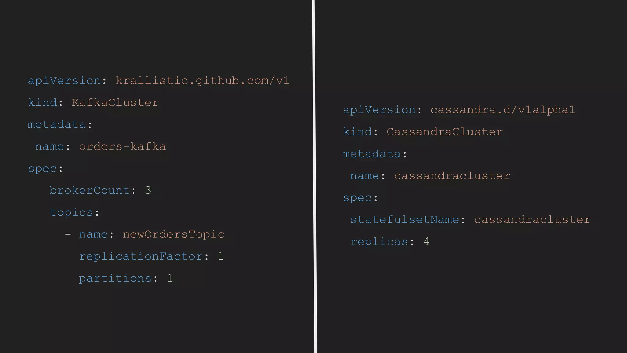 apiVersion: cassandra.d/v1alpha1
kind: CassandraCluster
metadata:
name: cassandracluster
spec:
statefulsetName: cassandracluster
replicas: 4
apiVersion: krallistic.github.com/v1
kind: KafkaCluster
metadata:
name: orders-kafka
spec:
brokerCount: 3
topics:
- name: newOrdersTopic
replicationFactor: 1
partitions: 1
 