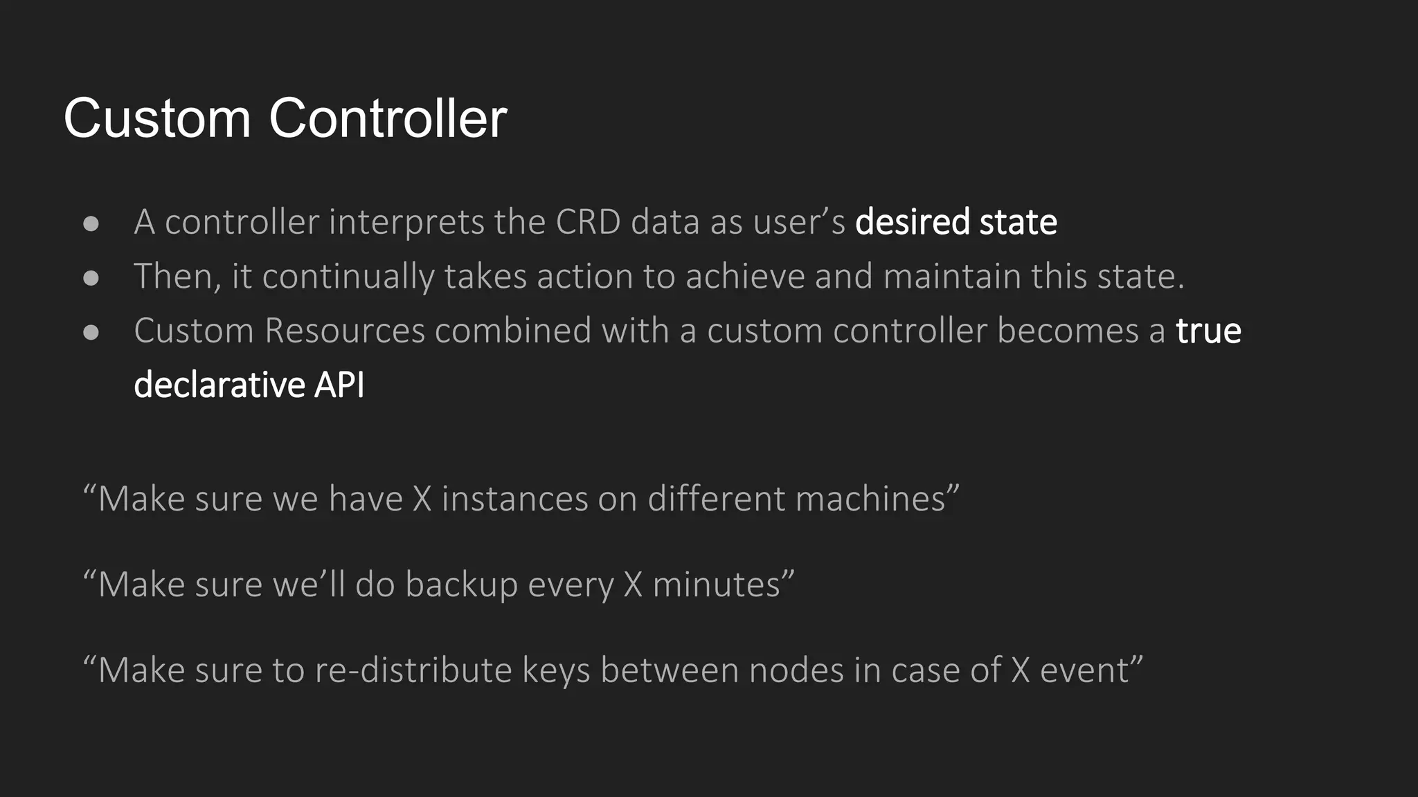 Custom Controller
● A controller interprets the CRD data as user’s desired state
● Then, it continually takes action to achieve and maintain this state.
● Custom Resources combined with a custom controller becomes a true
declarative API
“Make sure we have X instances on different machines”
“Make sure we’ll do backup every X minutes”
“Make sure to re-distribute keys between nodes in case of X event”
 