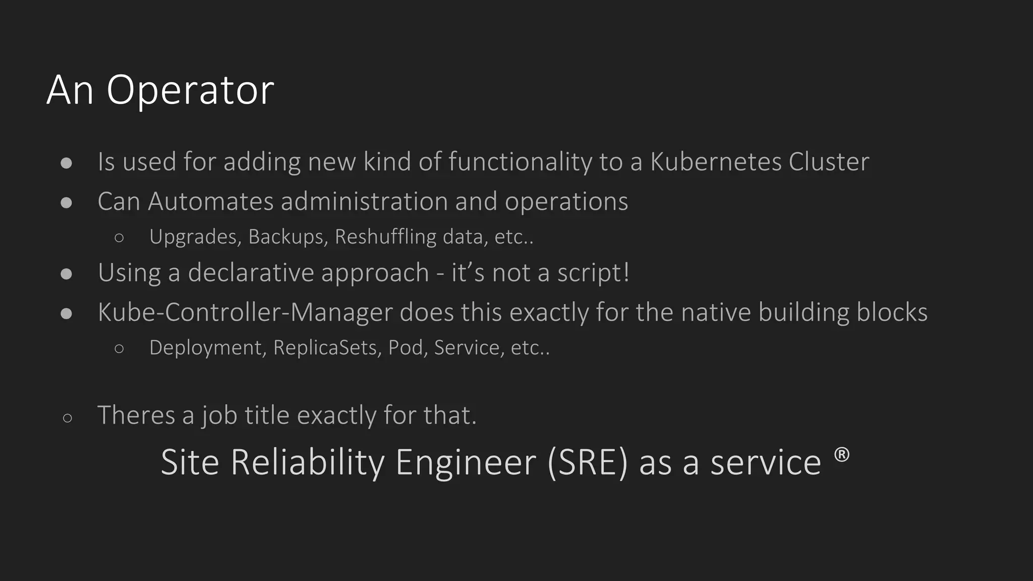 An Operator
● Is used for adding new kind of functionality to a Kubernetes Cluster
● Can Automates administration and operations
○ Upgrades, Backups, Reshuffling data, etc..
● Using a declarative approach - it’s not a script!
● Kube-Controller-Manager does this exactly for the native building blocks
○ Deployment, ReplicaSets, Pod, Service, etc..
○ Theres a job title exactly for that.
Site Reliability Engineer (SRE) as a service ®
 