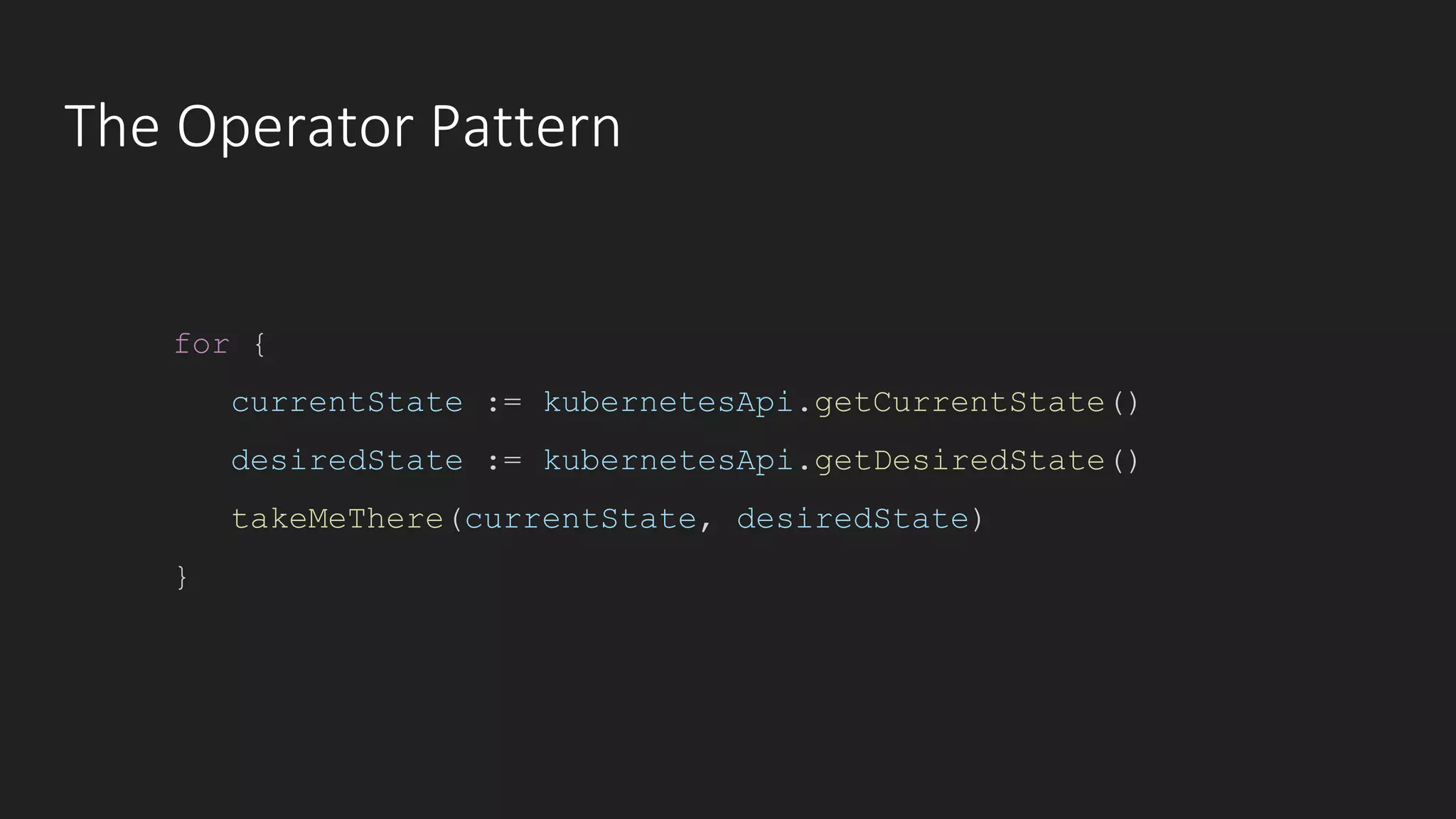 The Operator Pattern
for {
currentState := kubernetesApi.getCurrentState()
desiredState := kubernetesApi.getDesiredState()
takeMeThere(currentState, desiredState)
}
 
