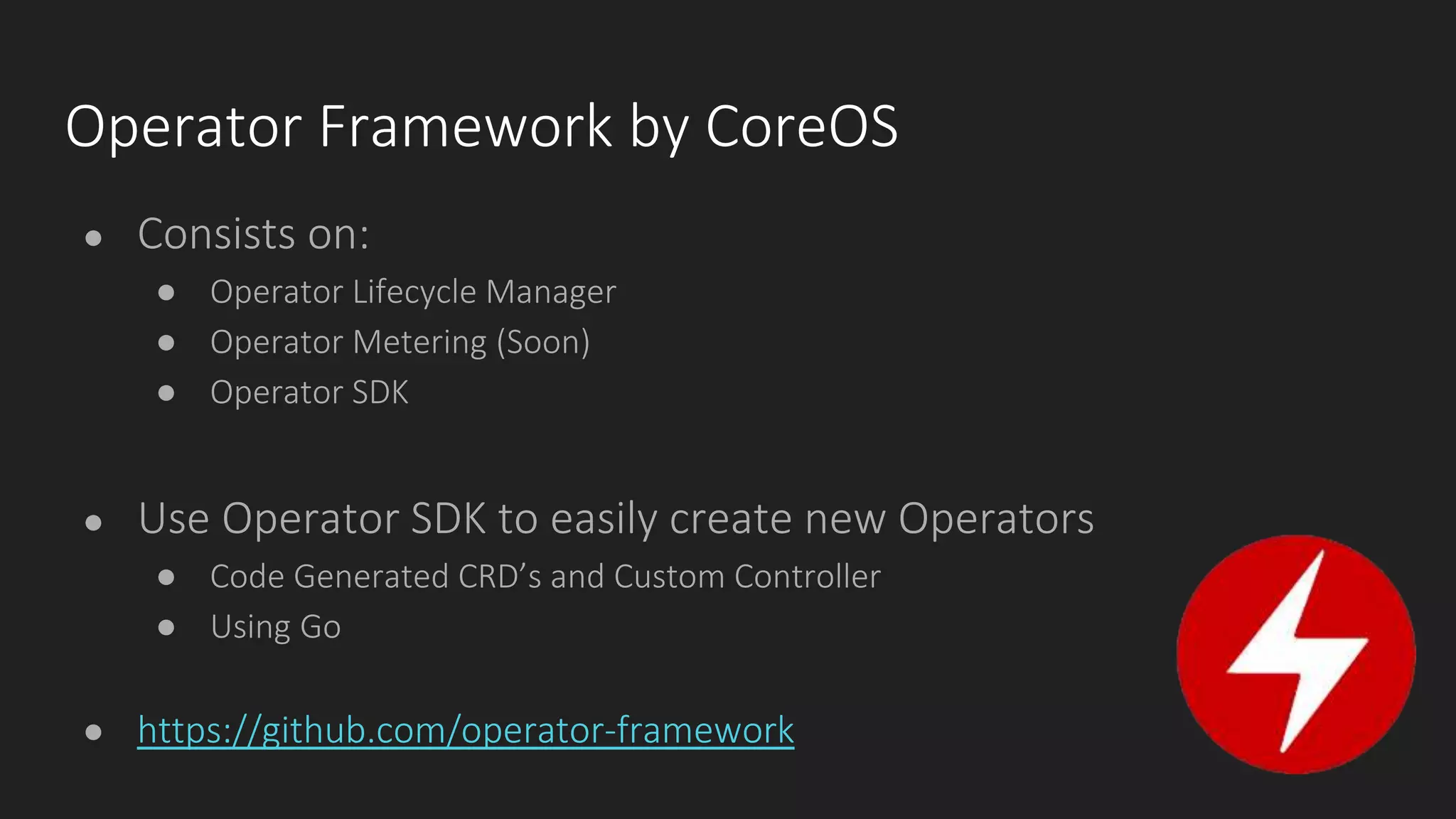 Operator Framework by CoreOS
● Consists on:
● Operator Lifecycle Manager
● Operator Metering (Soon)
● Operator SDK
● Use Operator SDK to easily create new Operators
● Code Generated CRD’s and Custom Controller
● Using Go
● https://github.com/operator-framework
 