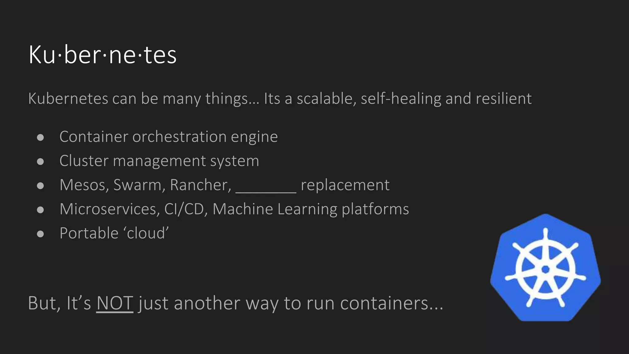 Ku·ber·ne·tes
Kubernetes can be many things… Its a scalable, self-healing and resilient
● Container orchestration engine
● Cluster management system
● Mesos, Swarm, Rancher, _______ replacement
● Microservices, CI/CD, Machine Learning platforms
● Portable ‘cloud’
But, It’s NOT just another way to run containers...
 