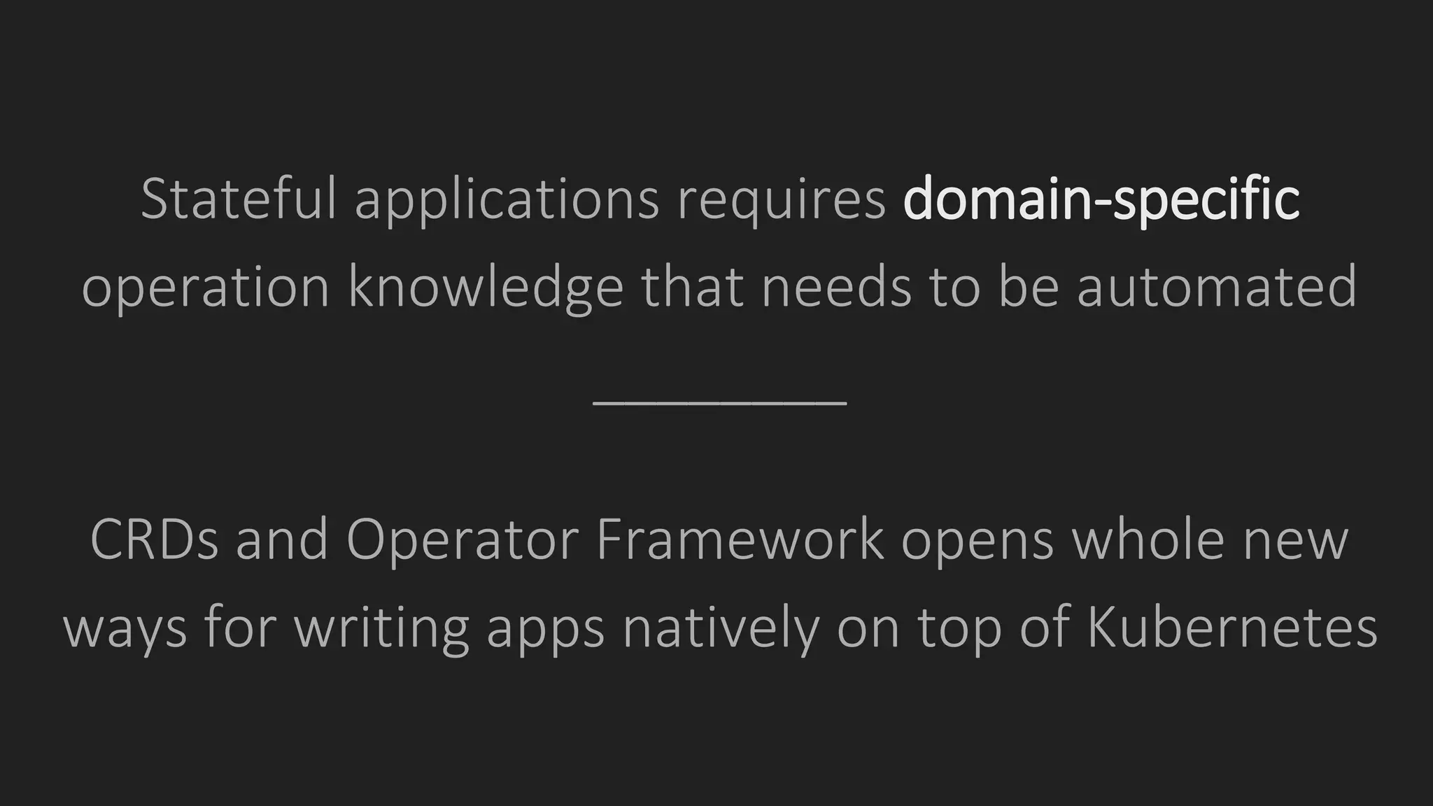 Stateful applications requires domain-specific
operation knowledge that needs to be automated
________
CRDs and Operator Framework opens whole new
ways for writing apps natively on top of Kubernetes
 