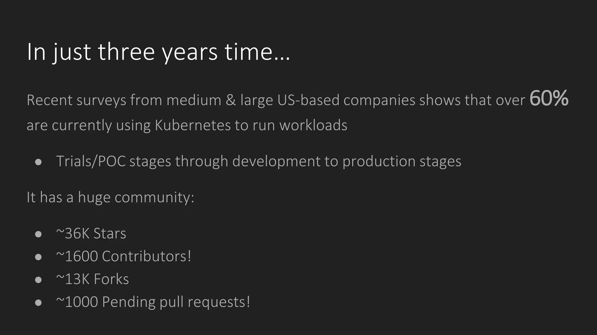 In just three years time…
Recent surveys from medium & large US-based companies shows that over 60%
are currently using Kubernetes to run workloads
● Trials/POC stages through development to production stages
It has a huge community:
● ~36K Stars
● ~1600 Contributors!
● ~13K Forks
● ~1000 Pending pull requests!
 