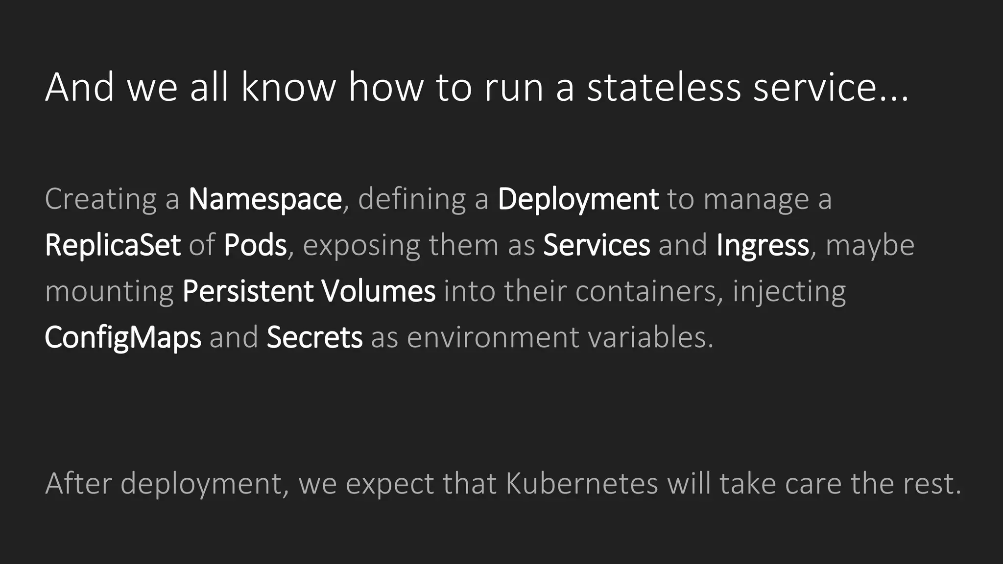 And we all know how to run a stateless service...
Creating a Namespace, defining a Deployment to manage a
ReplicaSet of Pods, exposing them as Services and Ingress, maybe
mounting Persistent Volumes into their containers, injecting
ConfigMaps and Secrets as environment variables.
After deployment, we expect that Kubernetes will take care the rest.
 