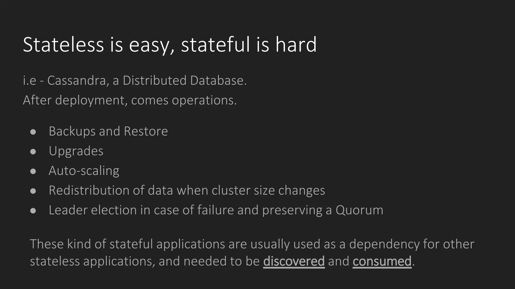 Stateless is easy, stateful is hard
i.e - Cassandra, a Distributed Database.
After deployment, comes operations.
● Backups and Restore
● Upgrades
● Auto-scaling
● Redistribution of data when cluster size changes
● Leader election in case of failure and preserving a Quorum
These kind of stateful applications are usually used as a dependency for other
stateless applications, and needed to be discovered and consumed.
 