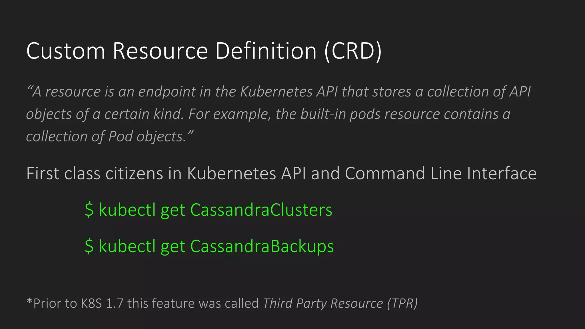 Custom Resource Definition (CRD)
“A resource is an endpoint in the Kubernetes API that stores a collection of API
objects of a certain kind. For example, the built-in pods resource contains a
collection of Pod objects.”
*Prior to K8S 1.7 this feature was called Third Party Resource (TPR)
First class citizens in Kubernetes API and Command Line Interface
$ kubectl get CassandraClusters
$ kubectl get CassandraBackups
 