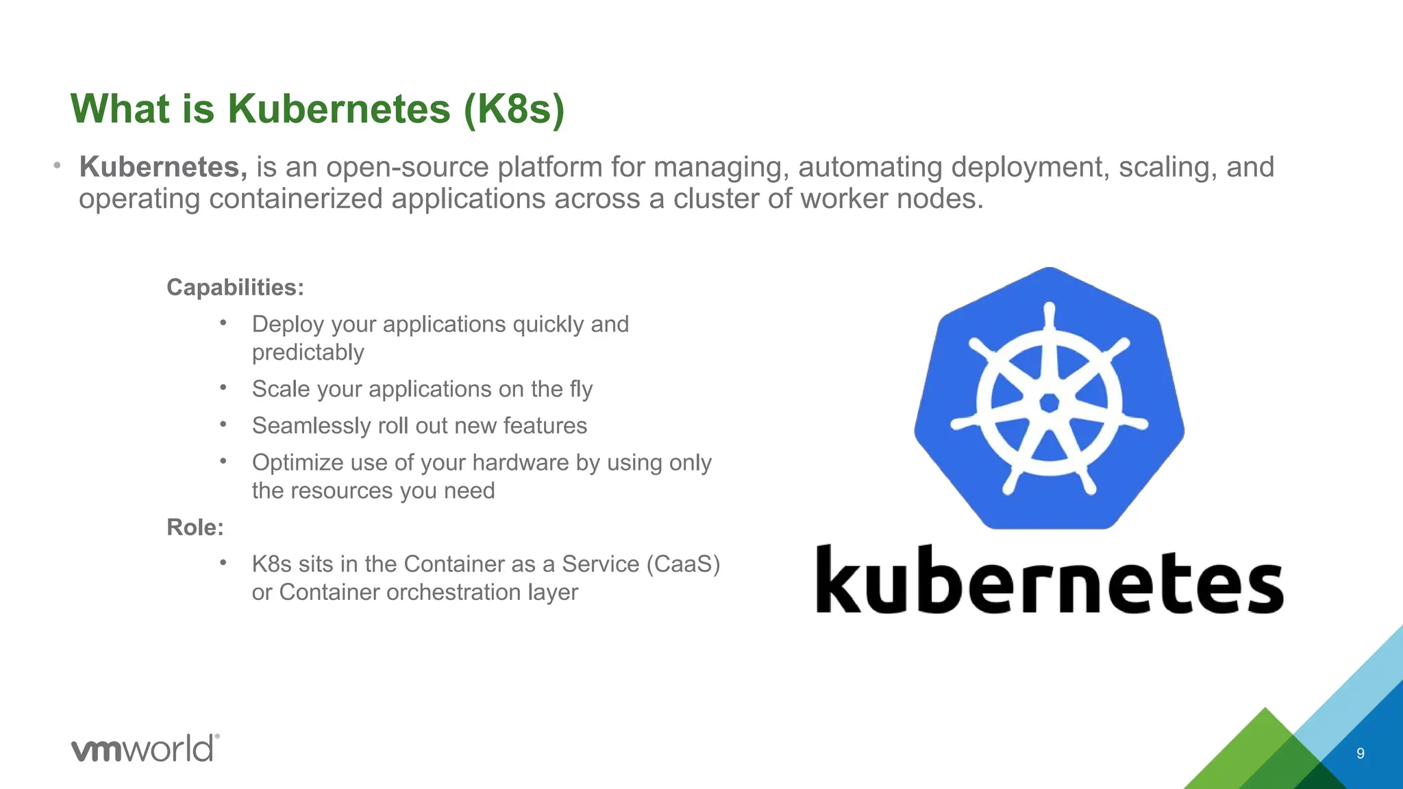 9
What is Kubernetes (K8s)
• Kubernetes, is an open-source platform for managing, automating deployment, scaling, and
operating containerized applications across a cluster of worker nodes.
Capabilities:
• Deploy your applications quickly and
predictably
• Scale your applications on the fly
• Seamlessly roll out new features
• Optimize use of your hardware by using only
the resources you need
Role:
• K8s sits in the Container as a Service (CaaS)
or Container orchestration layer
 