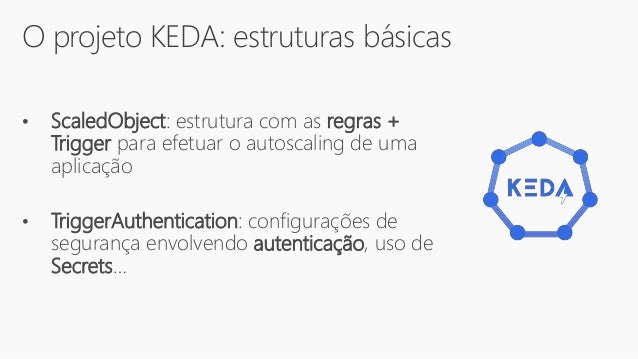 O projeto KEDA: estruturas básicas
• ScaledObject: estrutura com as regras +
Trigger para efetuar o autoscaling de uma
aplicação
• TriggerAuthentication: configurações de
segurança envolvendo autenticação, uso de
Secrets…
 