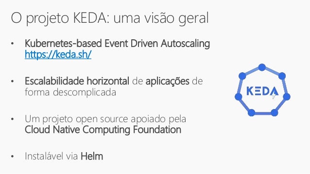 O projeto KEDA: uma visão geral
• Kubernetes-based Event Driven Autoscaling
https://keda.sh/
• Escalabilidade horizontal de aplicações de
forma descomplicada
• Um projeto open source apoiado pela
Cloud Native Computing Foundation
• Instalável via Helm
 