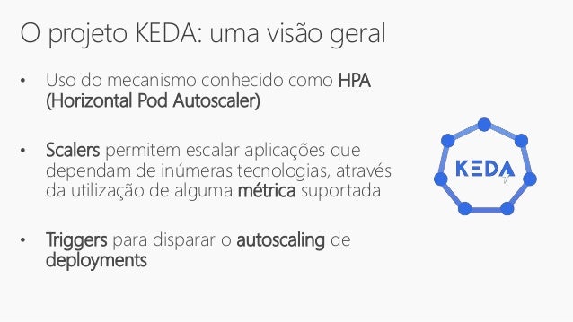 O projeto KEDA: uma visão geral
• Uso do mecanismo conhecido como HPA
(Horizontal Pod Autoscaler)
• Scalers permitem escalar aplicações que
dependam de inúmeras tecnologias, através
da utilização de alguma métrica suportada
• Triggers para disparar o autoscaling de
deployments
 