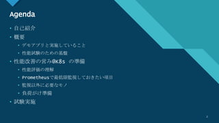 マスター タイトルの書式設定
2
Agenda
• 自己紹介
• 概要
• デモアプリと実施していること
• 性能試験のための基盤
• 性能改善の営み@K8s の準備
• 性能評価の理解
• Prometheusで最低限監視しておきたい項目
• 監視以外に必要なモノ
• 負荷がけ準備
• 試験実施
2
 
