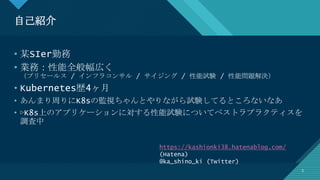 マスター タイトルの書式設定
3
自己紹介
3
• 某SIer勤務
• 業務：性能全般幅広く
（プリセールス / インフラコンサル / サイジング / 性能試験 / 性能問題解決）
• Kubernetes歴4ヶ月
• あんまり周りにK8sの監視ちゃんとやりながら試験してるところないなあ
• ▷K8s上のアプリケーションに対する性能試験についてベストラプラクティスを
調査中
https://kashionki38.hatenablog.com/
(Hatena)
@ka_shino_ki (Twitter)
 
