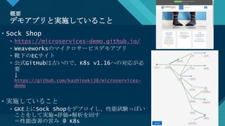 マスター タイトルの書式設定
4
概要
デモアプリと実施していること
4
• Sock Shop
• https://microservices-demo.github.io/
• Weaveworksのマイクロサービスデモアプリ
• 靴下のECサイト
• 公式GitHubは古いので、K8s v1.16への対応が必
要
↓
https://github.com/kashinoki38/microservices-
demo
• 実施していること
• GKE上にSock Shopをデプロイし、性能試験っぽい
ことをして実施→評価→解析を回す
＝性能改善の営み @ K8s
 