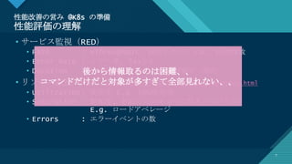 マスター タイトルの書式設定
7
性能改善の営み @K8s の準備
性能評価の理解
7
• サービス監視（RED）
• Rate : =Throughput, 秒間リクエスト数, 秒間PV数
• Error Rate : エラー率, 5xxとか
• Duration : =ResponseTime, %ile評価が一般的
• リソース監視（USE）http://www.brendangregg.com/usemethod.html
• Utilization: 使用率 E.g. CPU使用率
• Saturation : 飽和度, どれくらいキューに詰まっているか
E.g. ロードアベレージ
• Errors : エラーイベントの数
後から情報取るのは困難、、
コマンドだけだと対象が多すぎて全部見れない、、
 