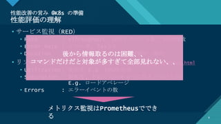 マスター タイトルの書式設定
8
性能改善の営み @K8s の準備
性能評価の理解
8
• サービス監視（RED）
• Rate : =Throughput, 秒間リクエスト数, 秒間PV数
• Error Rate : エラー率, 5xxとか
• Duration : =ResponseTime, %ile評価が一般的
• リソース監視（USE）http://www.brendangregg.com/usemethod.html
• Utilization: 使用率 E.g. CPU使用率
• Saturation : 飽和度, どれくらいキューに詰まっているか
E.g. ロードアベレージ
• Errors : エラーイベントの数
メトリクス監視はPrometheusででき
る
後から情報取るのは困難、、
コマンドだけだと対象が多すぎて全部見れない、、
 