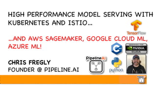 HIGH PERFORMANCE MODEL SERVING WITH
KUBERNETES AND ISTIO…
…AND AWS SAGEMAKER, GOOGLE CLOUD ML,
AZURE ML!
CHRIS FREGLY
FOUNDER @ PIPELINE.AI
 
