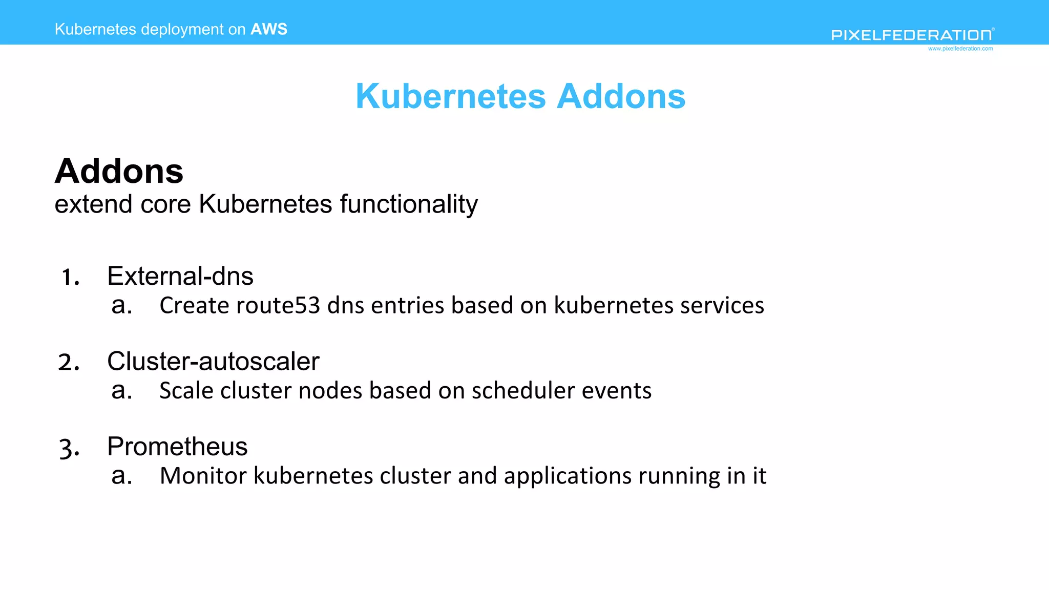 www.pixelfederation.com
Addons
extend core Kubernetes functionality
1. External-dns
a.
2. Cluster-autoscaler
a.
3. Prometheus
a.
Kubernetes deployment on AWS
Kubernetes Addons
 