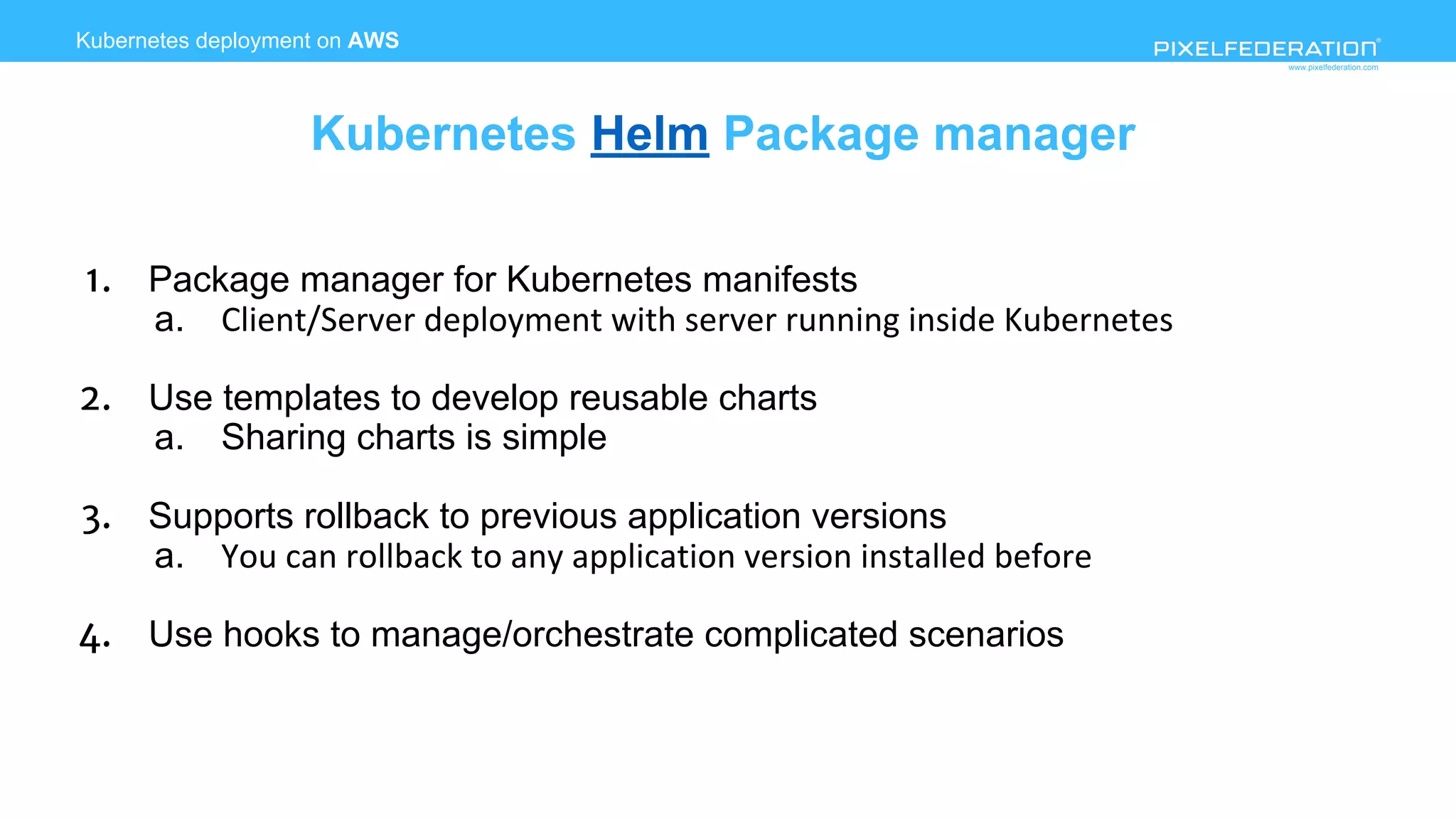www.pixelfederation.com
1. Package manager for Kubernetes manifests
a.
2. Use templates to develop reusable charts
a. Sharing charts is simple
3. Supports rollback to previous application versions
a.
4. Use hooks to manage/orchestrate complicated scenarios
Kubernetes deployment on AWS
Kubernetes Helm Package manager
 