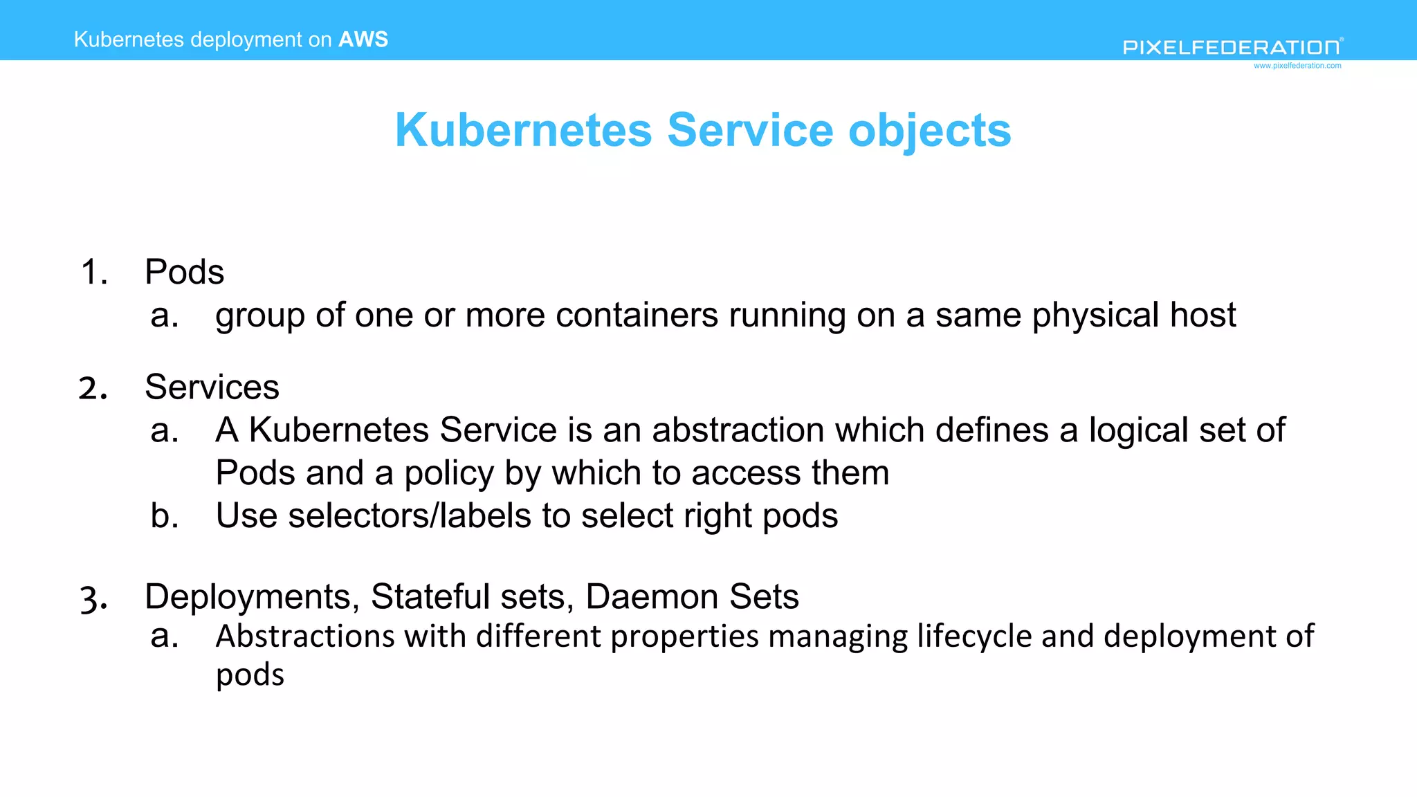 www.pixelfederation.com
1. Pods
a. group of one or more containers running on a same physical host
2. Services
a. A Kubernetes Service is an abstraction which defines a logical set of
Pods and a policy by which to access them
b. Use selectors/labels to select right pods
3. Deployments, Stateful sets, Daemon Sets
a.
Kubernetes deployment on AWS
Kubernetes Service objects
 