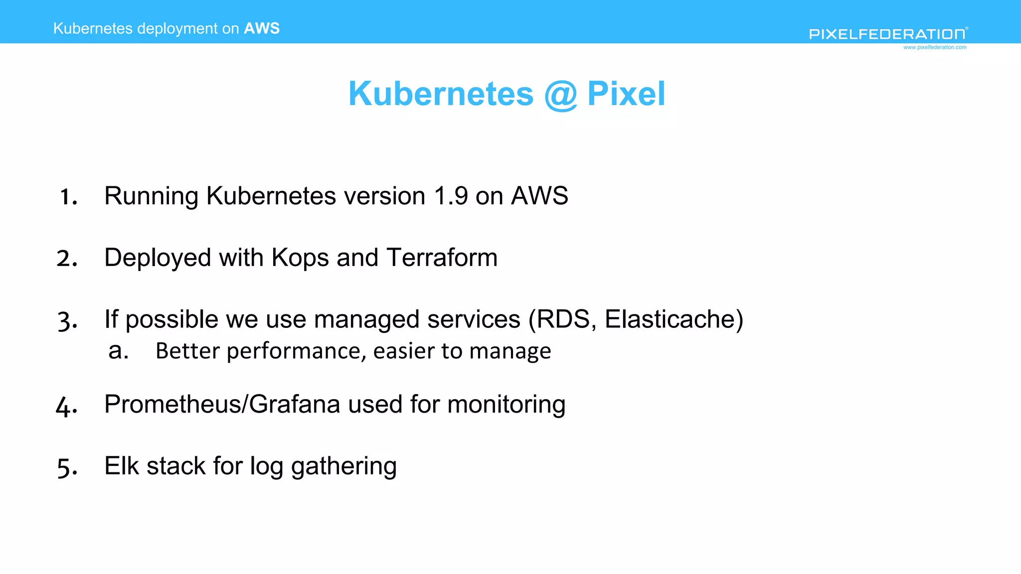 www.pixelfederation.com
1. Running Kubernetes version 1.9 on AWS
2. Deployed with Kops and Terraform
3. If possible we use managed services (RDS, Elasticache)
a.
4. Prometheus/Grafana used for monitoring
5. Elk stack for log gathering
Kubernetes deployment on AWS
Kubernetes @ Pixel
 