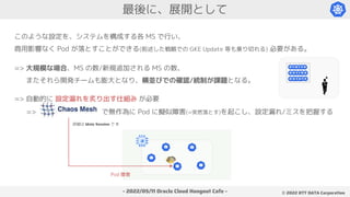 - 2022/05/11 Oracle Cloud Hangout Cafe - ©︎ 2022 NTT DATA Corporation
最後に、展開として
このような設定を、システムを構成する各 MS で行い、
商用影響なく Pod が落とすことができる(前述した戦略での GKE Update 等も乗り切れる) 必要がある。
=> 大規模な場合、MS の数/新規追加される MS の数、
.またそれら開発チームも膨大となり、横並びでの確認/統制が課題となる。
.=> Chaos Mesh で無作為に Pod に擬似障害(=突然落とす)を起こし、設定漏れ/ミスを把握する
Pod 障害
詳細は Main Session で !!
=> 自動的に 設定漏れを炙り出す仕組み が必要
 