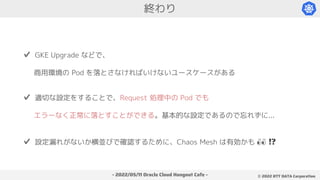 - 2022/05/11 Oracle Cloud Hangout Cafe - ©︎ 2022 NTT DATA Corporation
終わり
✔️ GKE Upgrade などで、
商用環境の Pod を落とさなければいけないユースケースがある
✔️ 適切な設定をすることで、Request 処理中の Pod でも
エラーなく正常に落とすことができる。基本的な設定であるので忘れずに...
✔️ 設定漏れがないか横並びで確認するために、Chaos Mesh は有効かも 👀 !?
 
