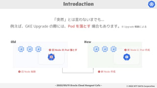 - 2022/05/11 Oracle Cloud Hangout Cafe - ©︎ 2022 NTT DATA Corporation
「突然」とは言わないまでも...
例えば、GKE Upgrade の際には、Pod を落とす 場合もあります。※ Upgrade 戦略による
Introdaction
Old New
❶ 新 Node 作成
❷ 新 Node に Pod 作成
❸ 旧 Node の Pod 落とす
❹ 旧 Node 削除
 