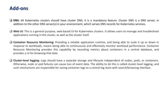  DNS: All Kubernetes clusters should have cluster DNS; it is a mandatory feature. Cluster DNS is a DNS server, in
addition to the other DNS server(s) in your environment, which serves DNS records for Kubernetes services.
 Web UI: This is a general purpose, web-based UI for Kubernetes clusters. It allows users to manage and troubleshoot
applications running in the cluster, as well as the cluster itself.
 Container Resource Monitoring: Providing a reliable application runtime, and being able to scale it up or down in
response to workloads, means being able to continuously and effectively monitor workload performance. Container
Resource Monitoring provides this capability by recording metrics about containers in a central database, and
provides a UI for browsing that data
 Cluster-level logging: Logs should have a separate storage and lifecycle independent of nodes, pods, or containers.
Otherwise, node or pod failures can cause loss of event data. The ability to do this is called cluster-level logging, and
such mechanisms are responsible for saving container logs to a central log store with search/browsing interface.
Add-ons
 