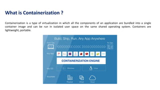 Containerization is a type of virtualization in which all the components of an application are bundled into a single
container image and can be run in isolated user space on the same shared operating system. Containers are
lightweight, portable.
What is Containerization ?
 