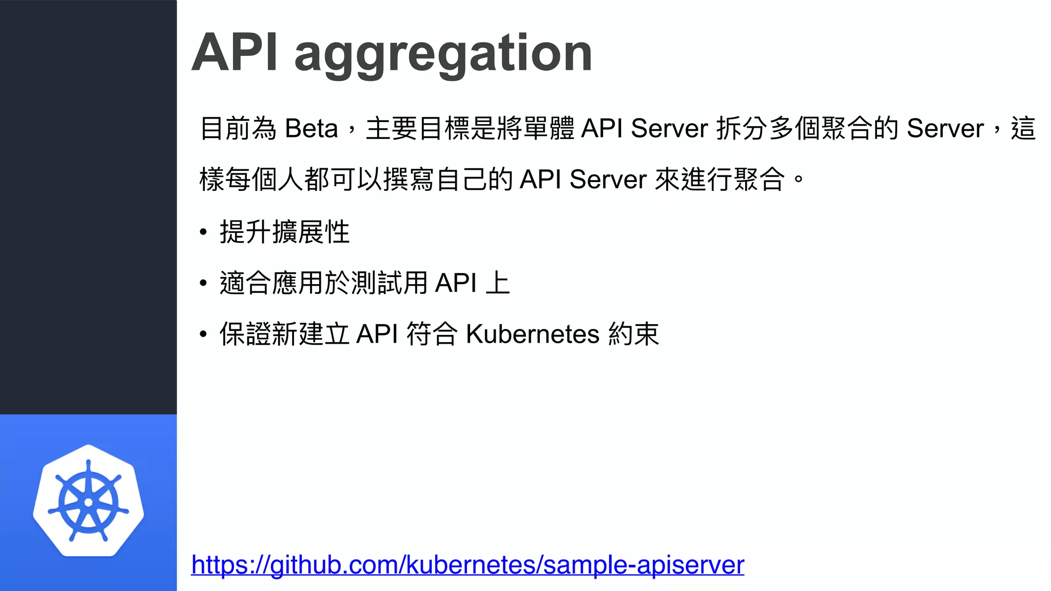 API aggregation
⽬目前為 Beta，主要⽬目標是將單體 API Server 拆分多個聚合的 Server，這
樣每個⼈人都可以撰寫⾃自⼰己的 API Server 來來進⾏行行聚合。
• 提升擴展性
• 適合應⽤用於測試⽤用 API 上
• 保證新建立 API 符合 Kubernetes 約束
https://github.com/kubernetes/sample-apiserver
 