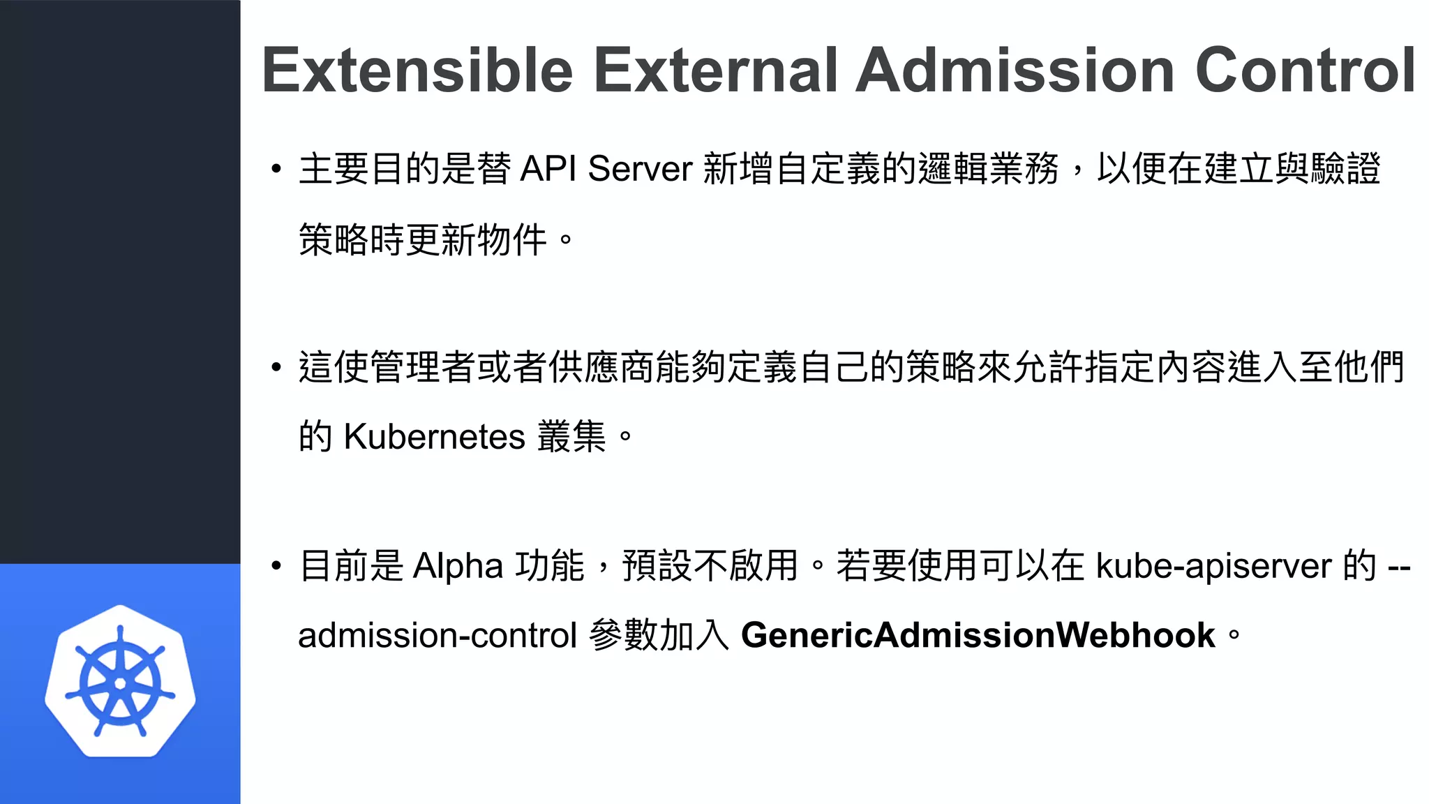 Extensible External Admission Control
• 主要⽬目的是替 API Server 新增⾃自定義的邏輯業務，以便便在建立與驗證
策略略時更更新物件。
• 這使管理理者或者供應商能夠定義⾃自⼰己的策略略來來允許指定內容進入⾄至他們
的 Kubernetes 叢集。
• ⽬目前是 Alpha 功能，預設不啟⽤用。若若要使⽤用可以在 kube-apiserver 的 --
admission-control 參參數加入 GenericAdmissionWebhook。
 