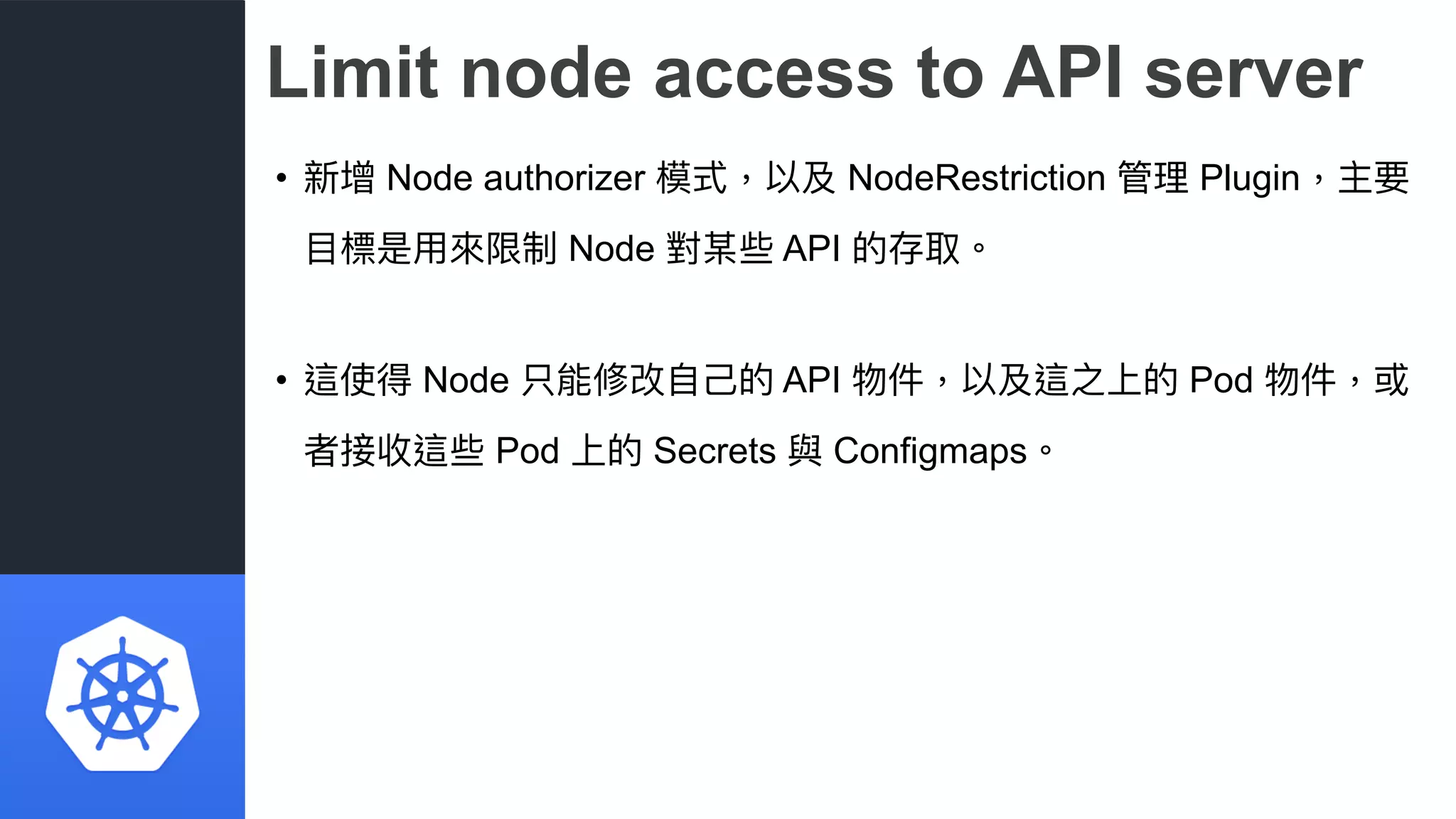 Limit node access to API server
• 新增 Node authorizer 模式，以及 NodeRestriction 管理理 Plugin，主要
⽬目標是⽤用來來限制 Node 對某些 API 的存取。
• 這使得 Node 只能修改⾃自⼰己的 API 物件，以及這之上的 Pod 物件，或
者接收這些 Pod 上的 Secrets 與 Configmaps。
 