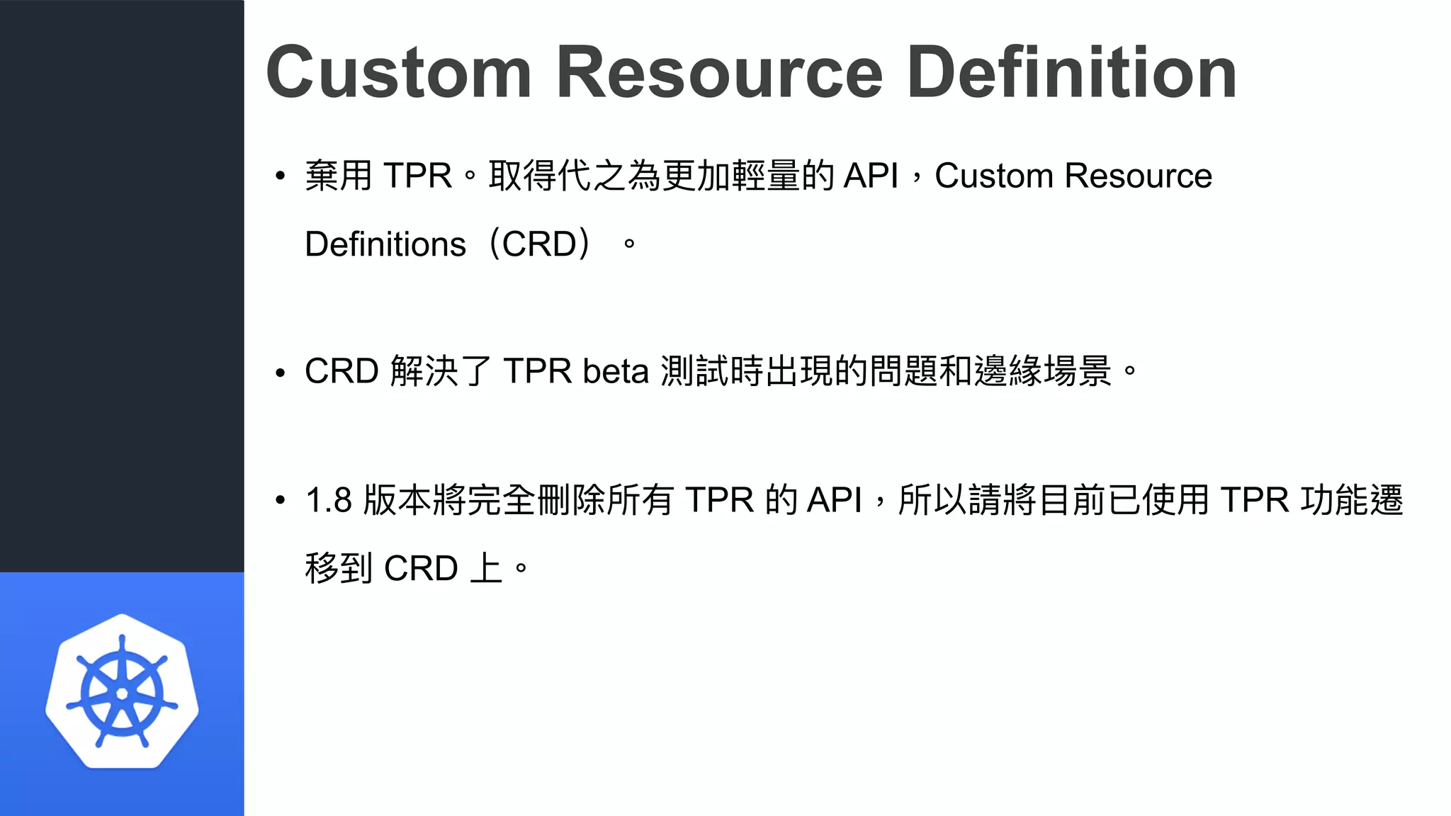 Custom Resource Definition
• 棄⽤用 TPR。取得代之為更更加輕量量的 API，Custom Resource
Definitions（CRD）。
• CRD 解決了了 TPR beta 測試時出現的問題和邊緣場景。
• 1.8 版本將完全刪除所有 TPR 的 API，所以請將⽬目前已使⽤用 TPR 功能遷
移到 CRD 上。
 