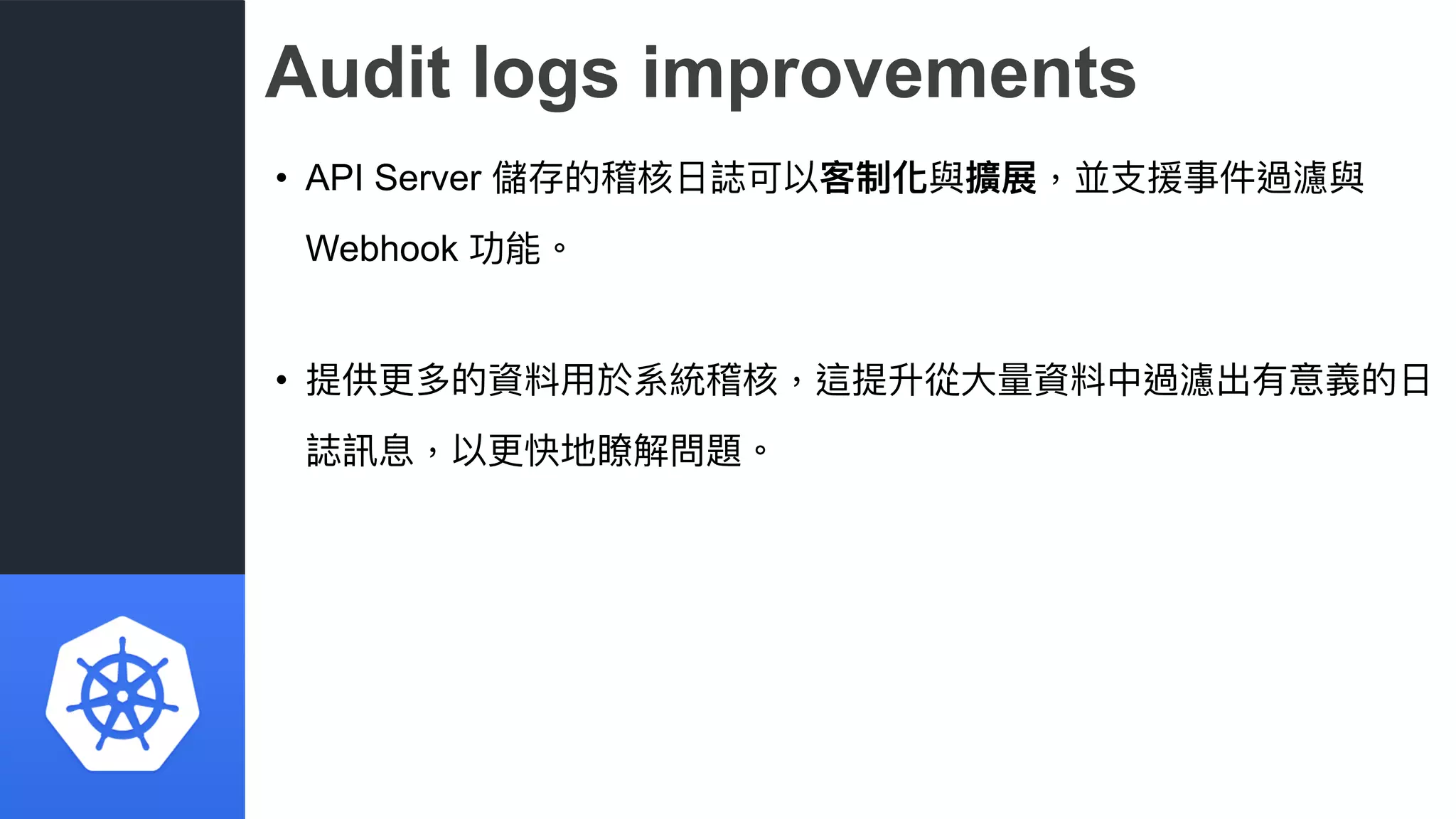 Audit logs improvements
• API Server 儲存的稽核⽇日誌可以客制化與擴展，並⽀支援事件過濾與
Webhook 功能。
• 提供更更多的資料⽤用於系統稽核，這提升從⼤大量量資料中過濾出有意義的⽇日
誌訊息，以更更快地瞭解問題。
 