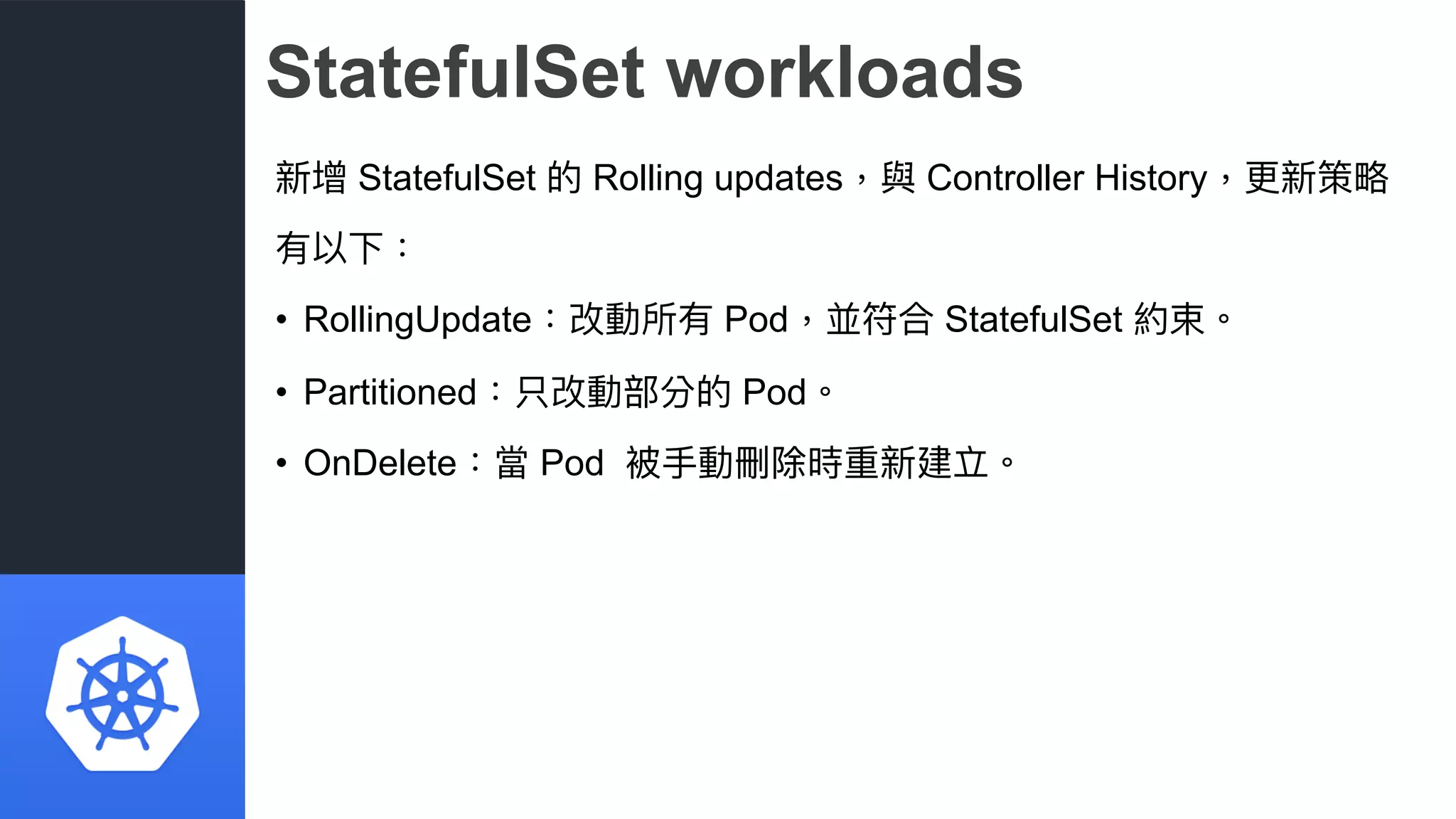 StatefulSet workloads
新增 StatefulSet 的 Rolling updates，與 Controller History，更更新策略略
有以下：
• RollingUpdate：改動所有 Pod，並符合 StatefulSet 約束。
• Partitioned：只改動部分的 Pod。
• OnDelete：當 Pod 被⼿手動刪除時重新建立。
 