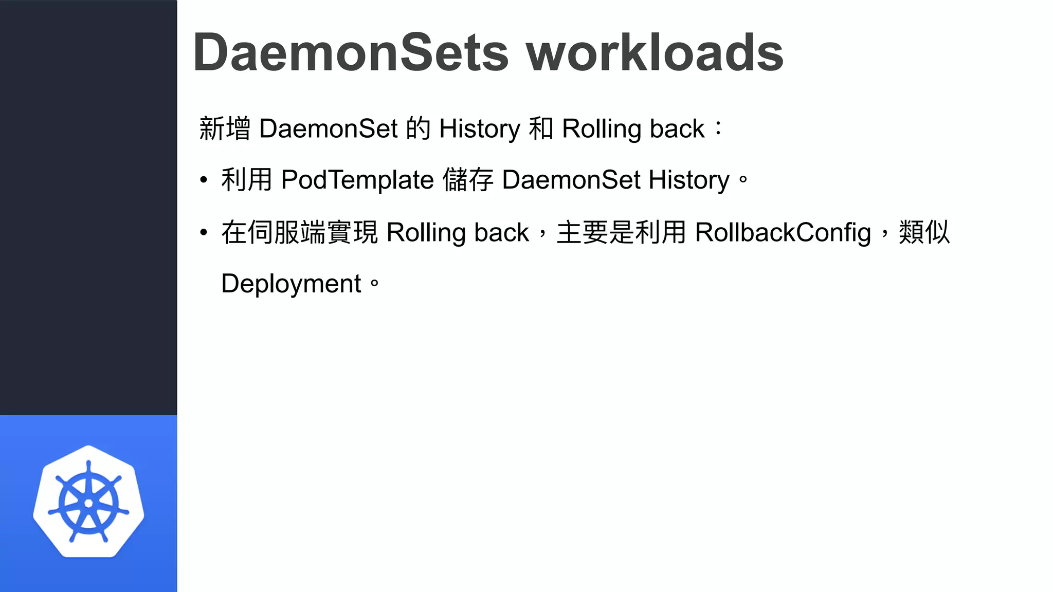 DaemonSets workloads
新增 DaemonSet 的 History 和 Rolling back：
• 利利⽤用 PodTemplate 儲存 DaemonSet History。
• 在伺服端實現 Rolling back，主要是利利⽤用 RollbackConfig，類似
Deployment。
 