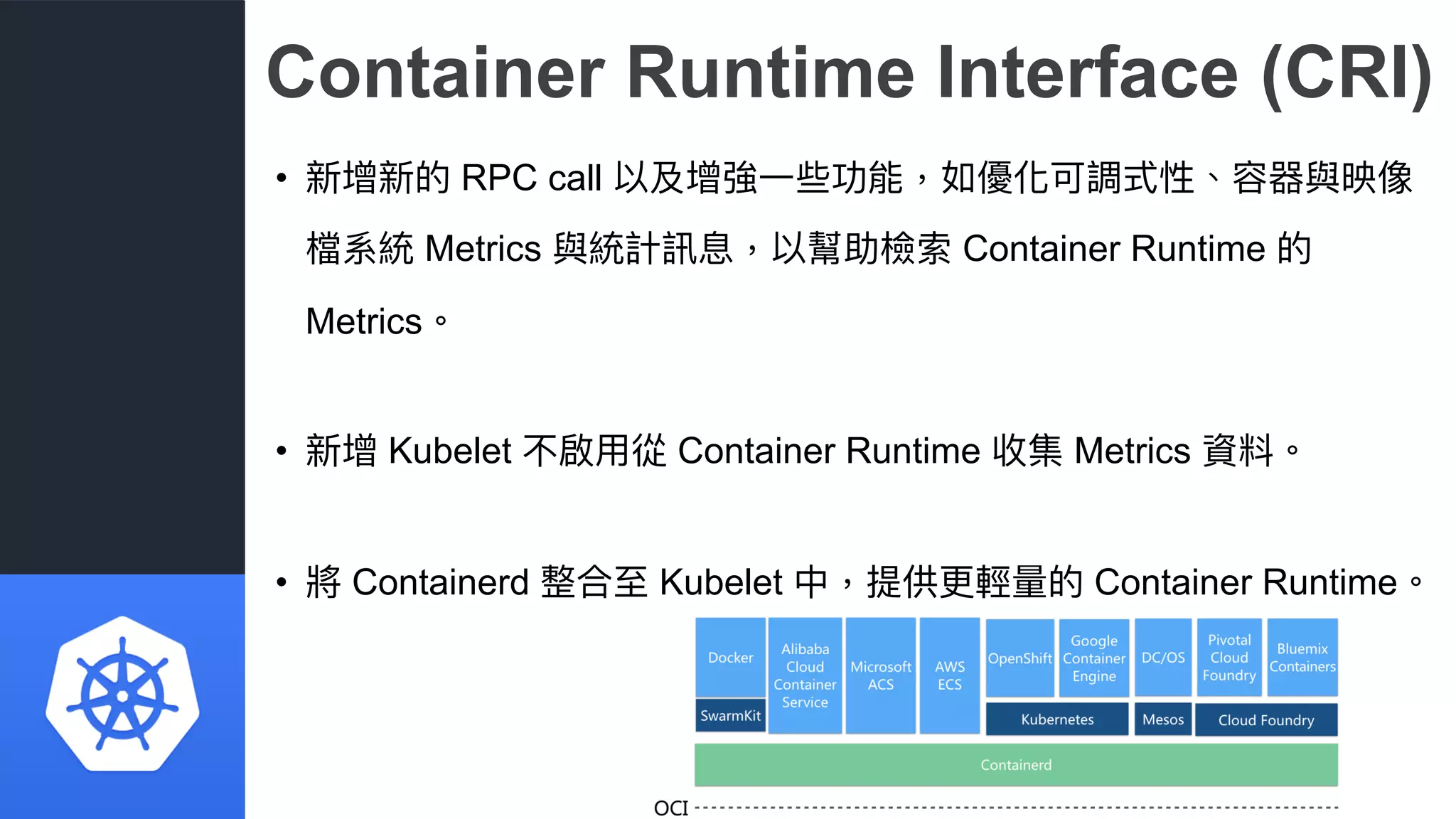 Container Runtime Interface (CRI)
• 新增新的 RPC call 以及增強⼀一些功能，如優化可調式性、容器與映像
檔系統 Metrics 與統計訊息，以幫助檢索 Container Runtime 的
Metrics。
• 新增 Kubelet 不啟⽤用從 Container Runtime 收集 Metrics 資料。
• 將 Containerd 整合⾄至 Kubelet 中，提供更更輕量量的 Container Runtime。
 
